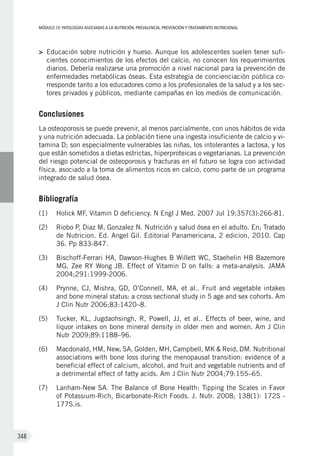 MÓDULOIV: PATOLOGÍAS ASOCIADAS A LA NUTRICIÓN. PREVALENCIA, PREVENCIÓN Y TRATAMIENTO NUTRICIONAL
348
>	 Educación sobre nutrición y hueso. Aunque los adolescentes suelen tener sufi-
cientes conocimientos de los efectos del calcio, no conocen los requerimientos
diarios. Debería realizarse una promoción a nivel nacional para la prevención de
enfermedades metabólicas óseas. Esta estrategia de concienciación pública co-
rresponde tanto a los educadores como a los profesionales de la salud y a los sec-
tores privados y públicos, mediante campañas en los medios de comunicación.
Conclusiones
La osteoporosis se puede prevenir, al menos parcialmente, con unos hábitos de vida
y una nutrición adecuada. La población tiene una ingesta insuficiente de calcio y vi-
tamina D; son especialmente vulnerables las niñas, los intolerantes a lactosa, y los
que están sometidos a dietas estrictas, hiperproteicas o vegetarianas. La prevención
del riesgo potencial de osteoporosis y fracturas en el futuro se logra con actividad
física, asociado a la toma de alimentos ricos en calcio, como parte de un programa
integrado de salud ósea.
Bibliografía
(1)	 Holick MF, Vitamin D deficiency. N Engl J Med. 2007 Jul 19;357(3):266-81.
(2)	 Riobo P, Diaz M, Gonzalez N. Nutrición y salud ósea en el adulto. En; Tratado
de Nutricion. Ed. Angel Gil. Editorial Panamericana, 2 edicion, 2010. Cap
36. Pp 833-847.
(3)	 Bischoff-Ferrari HA, Dawson-Hughes B Willett WC, Staehelin HB Bazemore
MG, Zee RY Wong JB. Effect of Vitamin D on falls: a meta-analysis. JAMA
2004;291:1999-2006.
(4)	 Prynne, CJ, Mishra, GD, O’Connell, MA, et al.. Fruit and vegetable intakes
and bone mineral status: a cross sectional study in 5 age and sex cohorts. Am
J Clin Nutr 2006;83:1420–8.
(5)	 Tucker, KL, Jugdaohsingh, R, Powell, JJ, et al.. Effects of beer, wine, and
liquor intakes on bone mineral density in older men and women. Am J Clin
Nutr 2009;89:1188–96.
(6)	 Macdonald, HM, New, SA, Golden, MH, Campbell, MK & Reid, DM. Nutritional
associations with bone loss during the menopausal transition: evidence of a
beneficial effect of calcium, alcohol, and fruit and vegetable nutrients and of
a detrimental effect of fatty acids. Am J Clin Nutr 2004;79:155–65.
(7)	 Lanham-New SA. The Balance of Bone Health: Tipping the Scales in Favor
of Potassium-Rich, Bicarbonate-Rich Foods. J. Nutr. 2008; 138(1): 172S -
177S.is.
 