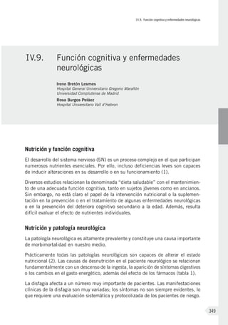 IV.9. Función cognitiva y enfermedades neurológicas
349
Nutrición y función cognitiva
El desarrollo del sistema nervioso (SN) es un proceso complejo en el que participan
numerosos nutrientes esenciales. Por ello, incluso deficiencias leves son capaces
de inducir alteraciones en su desarrollo o en su funcionamiento (1).
Diversos estudios relacionan la denominada “dieta saludable” con el mantenimien-
to de una adecuada función cognitiva, tanto en sujetos jóvenes como en ancianos.
Sin embargo, no está claro el papel de la intervención nutricional o la suplemen-
tación en la prevención o en el tratamiento de algunas enfermedades neurológicas
o en la prevención del deterioro cognitivo secundario a la edad. Además, resulta
difícil evaluar el efecto de nutrientes individuales.
Nutrición y patología neurológica
La patología neurológica es altamente prevalente y constituye una causa importante
de morbimortalidad en nuestro medio.
Prácticamente todas las patologías neurológicas son capaces de alterar el estado
nutricional (2). Las causas de desnutrición en el paciente neurológico se relacionan
fundamentalmente con un descenso de la ingesta, la aparición de síntomas digestivos
o los cambios en el gasto energético, además del efecto de los fármacos (tabla 1).
La disfagia afecta a un número muy importante de pacientes. Las manifestaciones
clínicas de la disfagia son muy variadas; los síntomas no son siempre evidentes, lo
que requiere una evaluación sistemática y protocolizada de los pacientes de riesgo.
IV.9.	 Función cognitiva y enfermedades
neurológicas
Irene Bretón Lesmes
Hospital General Universitario Gregorio Marañón
Universidad Complutense de Madrid
Rosa Burgos Peláez
Hospital Universitario Vall d’Hebron
 