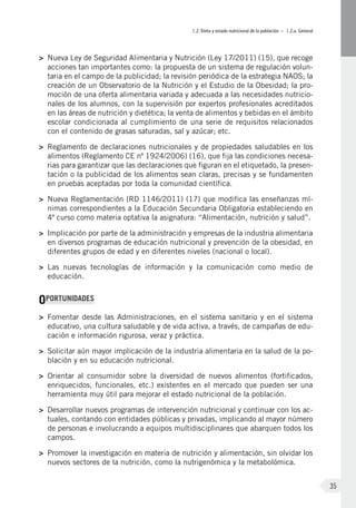 I.2. Dieta y estado nutricional de la población – I.2.a. General
35
>	 Nueva Ley de Seguridad Alimentaria y Nutrición (Ley 17/2011) (15), que recoge
acciones tan importantes como: la propuesta de un sistema de regulación volun-
taria en el campo de la publicidad; la revisión periódica de la estrategia NAOS; la
creación de un Observatorio de la Nutrición y el Estudio de la Obesidad; la pro-
moción de una oferta alimentaria variada y adecuada a las necesidades nutricio-
nales de los alumnos, con la supervisión por expertos profesionales acreditados
en las áreas de nutrición y dietética; la venta de alimentos y bebidas en el ámbito
escolar condicionada al cumplimiento de una serie de requisitos relacionados
con el contenido de grasas saturadas, sal y azúcar; etc.
>	 Reglamento de declaraciones nutricionales y de propiedades saludables en los
alimentos (Reglamento CE nº 1924/2006) (16), que fija las condiciones necesa-
rias para garantizar que las declaraciones que figuran en el etiquetado, la presen-
tación o la publicidad de los alimentos sean claras, precisas y se fundamenten
en pruebas aceptadas por toda la comunidad científica.
>	 Nueva Reglamentación (RD 1146/2011) (17) que modifica las enseñanzas mí-
nimas correspondientes a la Educación Secundaria Obligatoria estableciendo en
4º curso como materia optativa la asignatura: “Alimentación, nutrición y salud”.
>	 Implicación por parte de la administración y empresas de la industria alimentaria
en diversos programas de educación nutricional y prevención de la obesidad, en
diferentes grupos de edad y en diferentes niveles (nacional o local).
>	 Las nuevas tecnologías de información y la comunicación como medio de
educación.
OPORTUNIDADES
>	 Fomentar desde las Administraciones, en el sistema sanitario y en el sistema
educativo, una cultura saludable y de vida activa, a través, de campañas de edu-
cación e información rigurosa, veraz y práctica.
>	 Solicitar aún mayor implicación de la industria alimentaria en la salud de la po-
blación y en su educación nutricional.
>	 Orientar al consumidor sobre la diversidad de nuevos alimentos (fortificados,
enriquecidos, funcionales, etc.) existentes en el mercado que pueden ser una
herramienta muy útil para mejorar el estado nutricional de la población.
>	 Desarrollar nuevos programas de intervención nutricional y continuar con los ac-
tuales, contando con entidades públicas y privadas, implicando al mayor número
de personas e involucrando a equipos multidisciplinares que abarquen todos los
campos.
>	 Promover la investigación en materia de nutrición y alimentación, sin olvidar los
nuevos sectores de la nutrición, como la nutrigenómica y la metabolómica.
 
