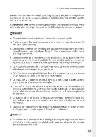 IV.9. Función cognitiva y enfermedades neurológicas
353
rencias sobre las distintas modalidades diagnósticas y terapéuticas que pudieran
aplicarse en un futuro. En algunos casos, es necesario recurrir a comités específi-
cos de ética asistencial.
La herramienta DAFO permite evaluar los problemas de una manera sistemática y ofrecer
recomendaciones que tengan en cuenta las múltiples circunstancias que los rodean.
DEBILIDADES
>	 Elevada prevalencia de la patología neurológica en nuestro medio.
>	 Envejecimiento poblacional, que aumenta por sí mismo el riesgo de desnutrición
y de otras complicaciones.
>	 Los recursos sanitarios son limitados. Los equipos multidisciplinares que inclu-
yan profesionales especializados en Nutrición Clínica son escasos y están limita-
dos a algunos centros.
>	 Desconocimiento de la importancia de la desnutrición, de su diagnóstico y tra-
tamiento en un porcentaje importante de profesionales sanitarios, incluso en
aquellos dedicados al tratamiento de los pacientes con patología neurológica.
>	 La evaluación diagnóstica de la disfagia no se realiza de manera protocolizada en
todos los pacientes con patología neurológica.
>	 Falta de conocimiento y habilidades de los cuidadores para procurar una alimen-
tación adecuada y segura a los pacientes neurológicos.
>	 La evaluación y el soporte nutricional aumenta a corto plazo el gasto sanitario
que originan por sí mismas estas patologías.
>	 Los estudios clínicos son escasos y no permiten en muchos casos obtener una
evidencia suficiente sobre la eficacia del soporte nutricional. En algunos casos
puede haber una falta de eficacia de estas medidas en el tratamiento global de
los pacientes.
>	 Dificultades éticas de diseño de estudios randomizados y controlados para eva-
luar la eficacia y eficiencia del soporte nutricional especializado en el paciente
neurológico.
>	 Los estudios de prevención en patologías neurodegenerativas requieren un tiem-
po de seguimiento muy largo para poder extraer conclusiones.
AMENAZAS
>	 El aumento de la prevalencia de la patología neurológica en general y su mayor
importancia como causa de mortalidad puede continuar o hacerse aún más evi-
dente en los próximos años.
 