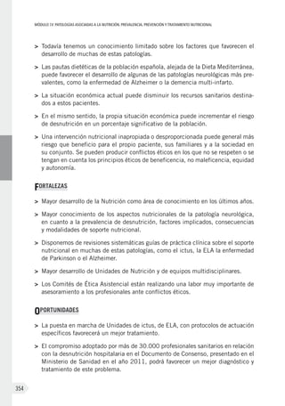 MÓDULOIV: PATOLOGÍAS ASOCIADAS A LA NUTRICIÓN. PREVALENCIA, PREVENCIÓN Y TRATAMIENTO NUTRICIONAL
354
>	 Todavía tenemos un conocimiento limitado sobre los factores que favorecen el
desarrollo de muchas de estas patologías.
>	 Las pautas dietéticas de la población española, alejada de la Dieta Mediterránea,
puede favorecer el desarrollo de algunas de las patologías neurológicas más pre-
valentes, como la enfermedad de Alzheimer o la demencia multi-infarto.
>	 La situación económica actual puede disminuir los recursos sanitarios destina-
dos a estos pacientes.
>	 En el mismo sentido, la propia situación económica puede incrementar el riesgo
de desnutrición en un porcentaje significativo de la población.
>	 Una intervención nutricional inapropiada o desproporcionada puede general más
riesgo que beneficio para el propio paciente, sus familiares y a la sociedad en
su conjunto. Se pueden producir conflictos éticos en los que no se respeten o se
tengan en cuenta los principios éticos de beneficencia, no maleficencia, equidad
y autonomía.
FORTALEZAS
>	 Mayor desarrollo de la Nutrición como área de conocimiento en los últimos años.
>	 Mayor conocimiento de los aspectos nutricionales de la patología neurológica,
en cuanto a la prevalencia de desnutrición, factores implicados, consecuencias
y modalidades de soporte nutricional.
>	 Disponemos de revisiones sistemáticas guías de práctica clínica sobre el soporte
nutricional en muchas de estas patologías, como el ictus, la ELA la enfermedad
de Parkinson o el Alzheimer.
>	 Mayor desarrollo de Unidades de Nutrición y de equipos multidisciplinares.
>	 Los Comités de Ética Asistencial están realizando una labor muy importante de
asesoramiento a los profesionales ante conflictos éticos.
OPORTUNIDADES
>	 La puesta en marcha de Unidades de ictus, de ELA, con protocolos de actuación
específicos favorecerá un mejor tratamiento.
>	 El compromiso adoptado por más de 30.000 profesionales sanitarios en relación
con la desnutrición hospitalaria en el Documento de Consenso, presentado en el
Ministerio de Sanidad en el año 2011, podrá favorecer un mejor diagnóstico y
tratamiento de este problema.
 