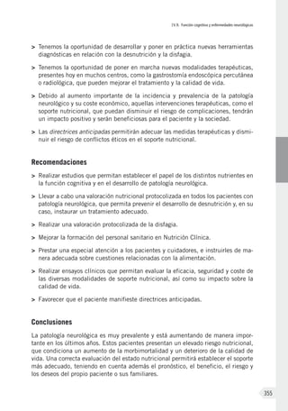 IV.9. Función cognitiva y enfermedades neurológicas
355
>	 Tenemos la oportunidad de desarrollar y poner en práctica nuevas herramientas
diagnósticas en relación con la desnutrición y la disfagia.
>	 Tenemos la oportunidad de poner en marcha nuevas modalidades terapéuticas,
presentes hoy en muchos centros, como la gastrostomía endoscópica percutánea
o radiológica, que pueden mejorar el tratamiento y la calidad de vida.
>	 Debido al aumento importante de la incidencia y prevalencia de la patología
neurológico y su coste económico, aquellas intervenciones terapéuticas, como el
soporte nutricional, que puedan disminuir el riesgo de complicaciones, tendrán
un impacto positivo y serán beneficiosas para el paciente y la sociedad.
>	 Las directrices anticipadas permitirán adecuar las medidas terapéuticas y dismi-
nuir el riesgo de conflictos éticos en el soporte nutricional.
Recomendaciones
>	 Realizar estudios que permitan establecer el papel de los distintos nutrientes en
la función cognitiva y en el desarrollo de patología neurológica.
>	 Llevar a cabo una valoración nutricional protocolizada en todos los pacientes con
patología neurológica, que permita prevenir el desarrollo de desnutrición y, en su
caso, instaurar un tratamiento adecuado.
>	 Realizar una valoración protocolizada de la disfagia.
>	 Mejorar la formación del personal sanitario en Nutrición Clínica.
>	 Prestar una especial atención a los pacientes y cuidadores, e instruirles de ma-
nera adecuada sobre cuestiones relacionadas con la alimentación.
>	 Realizar ensayos clínicos que permitan evaluar la eficacia, seguridad y coste de
las diversas modalidades de soporte nutricional, así como su impacto sobre la
calidad de vida.
>	 Favorecer que el paciente manifieste directrices anticipadas.
Conclusiones
La patología neurológica es muy prevalente y está aumentando de manera impor-
tante en los últimos años. Estos pacientes presentan un elevado riesgo nutricional,
que condiciona un aumento de la morbimortalidad y un deterioro de la calidad de
vida. Una correcta evaluación del estado nutricional permitirá establecer el soporte
más adecuado, teniendo en cuenta además el pronóstico, el beneficio, el riesgo y
los deseos del propio paciente o sus familiares.
 