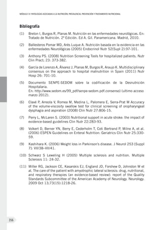 MÓDULOIV: PATOLOGÍAS ASOCIADAS A LA NUTRICIÓN. PREVALENCIA, PREVENCIÓN Y TRATAMIENTO NUTRICIONAL
356
Bibliografía
(1)	 Breton I, Burgos R, Planas M. Nutrición en las enfermedades neurológicas. En:
Tratado de Nutrición. 2ª Edición. Ed A. Gil. Panamericana. Madrid, 2010.
(2)	 Ballesteros Pomar MD, Arés Luque A. Nutrición basada en la evidencia en las
enfermedades Neurológicas (2005) Endocrinol Nutr 52(Supl 2):97-101.
(3)	 Anthony PS. (2008) Nutrition Screening Tools for hospitalized patients. Nutr
Clin Pract; 23: 373-382.
(4)	 García de Lorenzo A, Álvarez J, Planas M, Burgos R, Araujo K. Multidisciplinary
consensus on the approach to hospital malnutrition in Spain (2011) Nutr
Hosp 26: 701-10.
(5)	 Documento SENPE-SEDOM sobre la codificación de la Desnutrición
Hospitalaria.
En: http://www.sedom.es/99_pdf/senpe-sedom.pdf.consenso) (ultimo acceso
marzo 2012).
(6)	 Clavé P, Arreola V, Romea M, Medina L, Palomera E, Serra-Prat M Accuracy
of the volume-viscosity swallow test for clinical screening of oropharyngeal
dysphagia and aspiration (2008) Clin Nutr 27:806-15.
(7)	 Perry L, McLaren S. (2003) Nutritional support in acute stroke: the impact of
evidence-based guidelines Clin Nutr 22:283-93.
(8)	 Volkert D, Berner YN, Berry E, Cederholm T, Coti Bertrand P, Milne A, et al.
(2006) ESPEN Guidelines on Enteral Nutrition: Geriatrics Clin Nutr 25:330-
59.
(9)	 Kashihara K. (2006) Weight loss in Parkinson’s disease. J Neurol 253 [Suppl
7]: VII/38–VII/41.
(10)	 Schwarz S Leweling H (2005) Multiple sclerosis and nutrition. Multiple
Sclerosis 11: 24-32.
(11)	 Miller RG, Jackson CE, Kasarskis EJ, England JD, Forshew D, Johnston W et
al. The care of the patient with amyotrophic lateral sclerosis: drug, nutritional,
and respiratory therapies (an evidence-based review): report of the Quality
Standards Subcommittee of the American Academy of Neurology. Neurology.
2009 Oct 13;73(15):1218-26.
 
