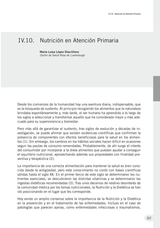 IV.10. Nutrición en Atención Primaria
357
Desde los comienzos de la humanidad hay una aventura diaria, indispensable, que
es la búsqueda de sustento. Al principio recogiendo los alimentos que la naturaleza
brindaba espontáneamente y, más tarde, el ser humano ha aprendido a lo largo de
los siglos a seleccionar y transformar aquello que ha considerado mejor y más ade-
cuado para su superviviencia y bienestar.
Pero más allá de garantizar el sustento, tras siglos de evolución y décadas de in-
vestigación, se puede afirmar que existen evidencias científicas que confirman la
presencia de componentes con efectos beneficiosos para la salud en los alimen-
tos (1). Sin embargo, los cambios en los hábitos sociales hacen difícil en ocasiones
seguir las pautas de consumo remendadas. Probablemente, de ahí surge el interés
del consumidor por incorporar a la dieta alimentos que puedan ayudar a conseguir
el equilibrio nutricional, aprovechando además sus propiedades con finalidad pre-
ventiva y terapéutica (2).
La importancia de una correcta alimentación para mantener la salud es bien cono-
cida desde la antigüedad, pero este conocimiento no contó con bases científicas
sólidas hasta el siglo XX. En el primer tercio de este siglo se determinaron los nu-
trientes esenciales, se descubrieron las distintas vitaminas y se determinaron las
ingestas dietéticas recomendadas (3). Tras unos decenios de relativo desinterés de
la comunidad médica por los temas nutricionales, la Nutrición y la Dietética se han
ido posicionando en el lugar que les corresponde.
Hoy existe un amplio consenso sobre la importancia de la Nutrición y la Dietética
en la prevención y en el tratamiento de las enfermedades. Incluso en el caso de
patologías que parecen ajenas, como enfermedades infecciosas o traumatismos,
IV.10.	 Nutrición en Atención Primaria
María Luisa López Díaz-Ufano
Centro de Salud Rosa de Luxemburgo
 