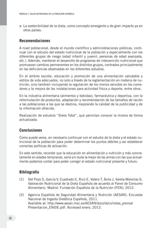 MÓDULOI: SALUD NUTRICIONAL DE LA POBLACIÓN ESPAÑOLA
36
>	 La sostenibilidad de la dieta, como concepto emergente y de gran impacto ya en
otros países.
Recomendaciones
A nivel poblacional, desde el mundo científico y administraciones públicas, conti-
nuar con el estudio del estado nutricional de la población y especialmente con los
diferentes grupos de riesgo (edad infantil y juvenil, personas de edad avanzada,
etc.). Además, mantener el desarrollo de programas de intervención nutricional que
promuevan cambios permanentes en los distintos grupos, centrados principalmente
en las deficiencias observadas en los diferentes estudios.
En el ámbito escolar, educación y promoción de una alimentación saludable y
estilos de vida adecuados, no solo a través de la reglamentación en materia de nu-
trición, sino también incluyendo la regulación de los menús servidos en los come-
dores y la mejora de las instalaciones para actividad física y deporte, entre otros.
En la industria alimentaria (alimentos y bebidas), farmacéutica y deportiva, con la
reformulación de productos, adaptación y recomendación de los tamaños de ración
a las poblaciones a las que se destina, mejorando la calidad de la publicidad y de
la información ofrecida.
Realización de estudios “Dieta Total”, que permitan conocer la misma de forma
actualizada.
Conclusiones
Como puede verse, en necesario continuar con el estudio de la dieta y el estado nu-
tricional de la población para poder determinar los puntos débiles y así establecer
correctas políticas de actuación.
En este sentido, recordar que la educación en alimentación y nutrición y más concre-
tamente en edades tempranas, sería sin duda la mejor de las armas con las que actual-
mente podemos contar para poder corregir el estado nutricional presente y futuro.
Bibliografía
(1)	 Del Pozo S, García V, Cuadrado C, Ruiz E, Valero T, Ávila J, Varela-Moreiras G.
Valoración Nutricional de la Dieta Española de acuerdo al Panel de Consumo
Alimentario. Madrid: Fundación Española de la Nutrición (FEN); 2012.
(2)	 Agencia Española de Seguridad Alimentaria y Nutrición (AESAN). Encuesta
Nacional de Ingesta Dietética Española, 2011.
Available at: http://www.aesan.msc.es/AESAN/docs/docs/notas_prensa/
Presentacion_ENIDE.pdf. Accessed enero, 2012.
 