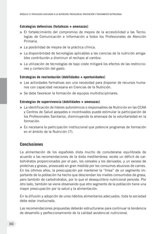 MÓDULOIV: PATOLOGÍAS ASOCIADAS A LA NUTRICIÓN. PREVALENCIA, PREVENCIÓN Y TRATAMIENTO NUTRICIONAL
360
Estrategias defensivas (fortalezas + amenazas)
>	 El fortalecimiento del compromiso de mejora de la accesibilidad a las Tecno-
logías de Comunicación e Información a todos los Profesionales de Atención
Primaria.
>	 La posibilidad de mejora de la práctica clínica.
>	 La disponibilidad de tecnologías aplicables a las ciencias de la nutrición amiga-
bles contribuirán a disminuir el rechazo al cambio.
>	 La utilización de tecnologías de bajo coste mitigará los efectos de las restriccio-
nes y contención del gasto.
Estrategias de reorientación (debilidades + oportunidades)
>	 Las actividades formativas son una necesidad para disponer de recursos huma-
nos con capacidad necesaria en Ciencias de la Nutrición.
>	 Se debe favorecer la formación de equipos multidisciplinares.
Estrategias de supervivencia (debilidades + amenazas)
>	 La identificación de líderes autonómicos o responsables de Nutrición en las CCAA
y Centros de Salud apoyados e incentivados puede estimular la participación de
los Profesionales Sanitarios, disminuyendo la amenaza de la voluntariedad en la
formación.
>	 Es necesaria la participación institucional que potencie programas de formación
en el ámbito de la Nutrición (7).
Conclusiones
La alimentación de los españoles dista mucho de considerarse equilibrada de
acuerdo a las recomendaciones de la dieta mediterránea: existe un déficit de car-
bohidratos proporcionados por el pan, los cereales y los derivados, y un exceso de
proteínas y grasas, provocado en gran medida por los consumos abusivos de carnes.
En los últimos años, la preocupación por mantener la “línea” de un segmento im-
portante de la población ha hecho que desciendan los niveles consumidos de grasa,
pero también de carbohidratos, por lo que el desequilibrio nutricional persiste. Por
otro lado, también se viene observando que otro segmento de la población tiene una
mayor preocupación por la salud y la alimentación.
En la difusión y adopción de unos hábitos alimentarios adecuados, toda la sociedad
debe estar involucrada.
Las recomendaciones propuestas deberán estructurarse para continuar la tendencia
de desarrollo y perfeccionamiento de la calidad asistencial nutricional.
 