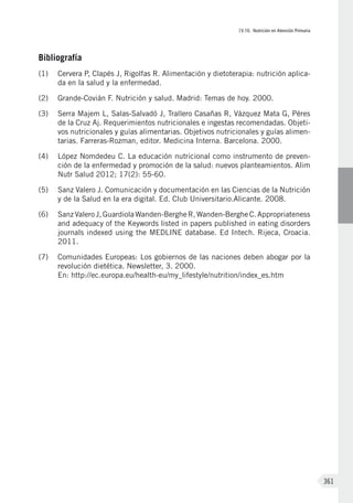 IV.10. Nutrición en Atención Primaria
361
Bibliografía
(1)	 Cervera P, Clapés J, Rigolfas R. Alimentación y dietoterapia: nutrición aplica-
da en la salud y la enfermedad.
(2)	 Grande-Covián F. Nutrición y salud. Madrid: Temas de hoy. 2000.
(3)	 Serra Majem L, Salas-Salvadó J, Trallero Casañas R, Vázquez Mata G, Péres
de la Cruz Aj. Requerimientos nutricionales e ingestas recomendadas. Objeti-
vos nutricionales y guías alimentarias. Objetivos nutricionales y guías alimen-
tarias. Farreras-Rozman, editor. Medicina Interna. Barcelona. 2000.
(4)	 López Nomdedeu C. La educación nutricional como instrumento de preven-
ción de la enfermedad y promoción de la salud: nuevos planteamientos. Alim
Nutr Salud 2012; 17(2): 55-60.
(5)	 Sanz Valero J. Comunicación y documentación en las Ciencias de la Nutrición
y de la Salud en la era digital. Ed. Club Universitario.Alicante. 2008.
(6)	 SanzValero J,GuardiolaWanden-BergheR,Wanden-BergheC.Appropriateness
and adequacy of the Keywords listed in papers published in eating disorders
journals indexed using the MEDLINE database. Ed Intech. Rijeca, Croacia.
2011.
(7)	 Comunidades Europeas: Los gobiernos de las naciones deben abogar por la
revolución dietética. Newsletter, 3. 2000.
En: http://ec.europa.eu/health-eu/my_lifestyle/nutrition/index_es.htm
 