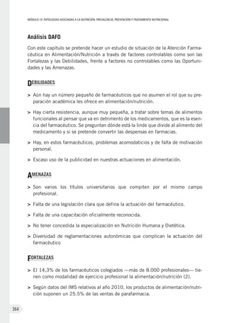MÓDULOIV: PATOLOGÍAS ASOCIADAS A LA NUTRICIÓN. PREVALENCIA, PREVENCIÓN Y TRATAMIENTO NUTRICIONAL
364
Análisis DAFO
Con este capítulo se pretende hacer un estudio de situación de la Atención Farma-
céutica en Alimentación/Nutrición a través de factores controlables como son las
Fortalezas y las Debilidades, frente a factores no controlables como las Oportuni-
dades y las Amenazas.
DEBILIDADES
>	 Aún hay un número pequeño de farmacéuticos que no asumen el rol que su pre-
paración académica les ofrece en alimentación/nutrición.
>	 Hay cierta resistencia, aunque muy pequeña, a tratar sobre temas de alimentos
funcionales al pensar que va en detrimento de los medicamentos, que es la esen-
cia del farmacéutico. Se preguntan dónde está la linde que divide al alimento del
medicamento y si se pretende convertir las despensas en farmacias.
>	 Hay, en estos farmacéuticos, problemas acomodaticios y de falta de motivación
personal.
>	 Escaso uso de la publicidad en nuestras actuaciones en alimentación.
AMENAZAS
>	 Son varios los títulos universitarios que compiten por el mismo campo
profesional.
>	 Falta de una legislación clara que defina la actuación del farmacéutico.
>	 Falta de una capacitación oficialmente reconocida.
>	 No tener concedida la especialización en Nutrición Humana y Dietética.
>	 Diversidad de reglamentaciones autonómicas que complican la actuación del
farmacéutico
FORTALEZAS
>	 El 14,3% de los farmacéuticos colegiados —más de 8.000 profesionales— tie-
nen como modalidad de ejercicio profesional la alimentación/nutrición (2).
>	 Según datos del IMS relativos al año 2010, los productos de alimentación/nutri-
ción suponen un 25.5% de las ventas de parafarmacia.
 