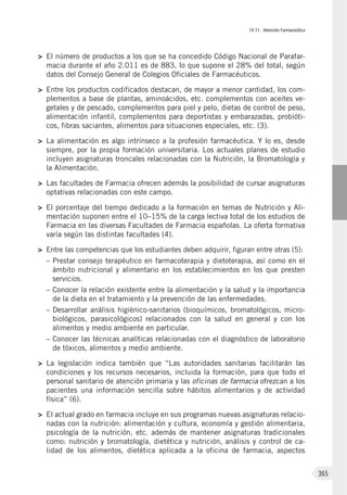 IV.11. Atención Farmaceútica
365
>	 El número de productos a los que se ha concedido Código Nacional de Parafar-
macia durante el año 2.011 es de 883, lo que supone el 28% del total, según
datos del Consejo General de Colegios Oficiales de Farmacéuticos.
>	 Entre los productos codificados destacan, de mayor a menor cantidad, los com-
plementos a base de plantas, aminoácidos, etc. complementos con aceites ve-
getales y de pescado, complementos para piel y pelo, dietas de control de peso,
alimentación infantil, complementos para deportistas y embarazadas, probióti-
cos, fibras saciantes, alimentos para situaciones especiales, etc. (3).
>	 La alimentación es algo intrínseco a la profesión farmacéutica. Y lo es, desde
siempre, por la propia formación universitaria. Los actuales planes de estudio
incluyen asignaturas troncales relacionadas con la Nutrición, la Bromatología y
la Alimentación.
>	 Las facultades de Farmacia ofrecen además la posibilidad de cursar asignaturas
optativas relacionadas con este campo.
>	 El porcentaje del tiempo dedicado a la formación en temas de Nutrición y Ali-
mentación suponen entre el 10–15% de la carga lectiva total de los estudios de
Farmacia en las diversas Facultades de Farmacia españolas. La oferta formativa
varía según las distintas facultades (4).
>	 Entre las competencias que los estudiantes deben adquirir, figuran entre otras (5):
–	Prestar consejo terapéutico en farmacoterapia y dietoterapia, así como en el
ámbito nutricional y alimentario en los establecimientos en los que presten
servicios.
–	Conocer la relación existente entre la alimentación y la salud y la importancia
de la dieta en el tratamiento y la prevención de las enfermedades.
–	Desarrollar análisis higiénico-sanitarios (bioquímicos, bromatológicos, micro-
biológicos, parasicológicos) relacionados con la salud en general y con los
alimentos y medio ambiente en particular.
–	Conocer las técnicas analíticas relacionadas con el diagnóstico de laboratorio
de tóxicos, alimentos y medio ambiente.
>	 La legislación indica también que “Las autoridades sanitarias facilitarán las
condiciones y los recursos necesarios, incluida la formación, para que todo el
personal sanitario de atención primaria y las oficinas de farmacia ofrezcan a los
pacientes una información sencilla sobre hábitos alimentarios y de actividad
física” (6).
>	 El actual grado en farmacia incluye en sus programas nuevas asignaturas relacio-
nadas con la nutrición: alimentación y cultura, economía y gestión alimentaria,
psicología de la nutrición, etc. además de mantener asignaturas tradicionales
como: nutrición y bromatología, dietética y nutrición, análisis y control de ca-
lidad de los alimentos, dietética aplicada a la oficina de farmacia, aspectos
 