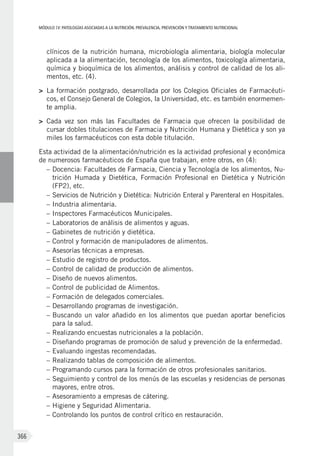 MÓDULOIV: PATOLOGÍAS ASOCIADAS A LA NUTRICIÓN. PREVALENCIA, PREVENCIÓN Y TRATAMIENTO NUTRICIONAL
366
clínicos de la nutrición humana, microbiología alimentaria, biología molecular
aplicada a la alimentación, tecnología de los alimentos, toxicología alimentaria,
química y bioquímica de los alimentos, análisis y control de calidad de los ali-
mentos, etc. (4).
>	 La formación postgrado, desarrollada por los Colegios Oficiales de Farmacéuti-
cos, el Consejo General de Colegios, la Universidad, etc. es también enormemen-
te amplia.
>	 Cada vez son más las Facultades de Farmacia que ofrecen la posibilidad de
cursar dobles titulaciones de Farmacia y Nutrición Humana y Dietética y son ya
miles los farmacéuticos con esta doble titulación.
Esta actividad de la alimentación/nutrición es la actividad profesional y económica
de numerosos farmacéuticos de España que trabajan, entre otros, en (4):
–	Docencia: Facultades de Farmacia, Ciencia y Tecnología de los alimentos, Nu-
trición Humada y Dietética, Formación Profesional en Dietética y Nutrición
(FP2), etc.
–	Servicios de Nutrición y Dietética: Nutrición Enteral y Parenteral en Hospitales.
–	Industria alimentaria.
–	Inspectores Farmacéuticos Municipales.
–	Laboratorios de análisis de alimentos y aguas.
–	Gabinetes de nutrición y dietética.
–	Control y formación de manipuladores de alimentos.
–	Asesorías técnicas a empresas.
–	Estudio de registro de productos.
–	Control de calidad de producción de alimentos.
–	Diseño de nuevos alimentos.
–	Control de publicidad de Alimentos.
–	Formación de delegados comerciales.
–	Desarrollando programas de investigación.
–	Buscando un valor añadido en los alimentos que puedan aportar beneficios
para la salud.
–	Realizando encuestas nutricionales a la población.
–	Diseñando programas de promoción de salud y prevención de la enfermedad.
–	Evaluando ingestas recomendadas.
–	Realizando tablas de composición de alimentos.
–	Programando cursos para la formación de otros profesionales sanitarios.
–	Seguimiento y control de los menús de las escuelas y residencias de personas
mayores, entre otros.
–	Asesoramiento a empresas de cátering.
–	Higiene y Seguridad Alimentaria.
–	Controlando los puntos de control crítico en restauración.
 