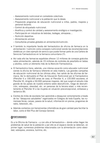 IV.11. Atención Farmaceútica
367
–	Asesoramiento nutricional en comedores colectivos.
–	Asesoramiento nutricional a la población que lo desee.
–	Preparando programas de educación nutricional a niños, padres, mayores y
personal docente.
–	Control de etiquetado nutricional.
–	Analítica y control de calidad y asesoramiento enológico e investigación.
–	Participación en industrias de bebidas, bodegas, almazaras…
–	Nutrición deportiva.
–	Alimentación animal.
–	Consultorías privadas globales en alimentación/nutrición.
>	 Y también la importante faceta del farmacéutico de oficina de farmacia en la
alimentación / nutrición como consejero nutricional siendo las recomendaciones
dietéticas un claro ejemplo de servicio que puede formar parte de una Cartera de
Ser­vicios Farmacéuticos en la farmacia comunitaria (7).
>	 Así cada año las farmacias españolas ofrecen 12 millones de consejos gratuitos
sobre alimentación, además de 19 millones de controles de peso/talla en bebes
y adultos, como un elemento más de la Atención Farmacéutica.
>	 El farmacéutico tiene, además, una intensa vocación como educador nutricional
siendo la oficina de farmacia referente en esta materia. Las grandes campañas
de educación nutricional de los últimos años, han salido de las oficinas de far-
macia. Así lo demuestra el Plan de Educación Nutricional por el Farmacéutico
(Plenúfar I) a 100.000 amas de casa; el Plenúfar II, a 120.000 escolares; el
Plenúfar III, dirigido a 50.000 personas mayores, del que surgió el estudio más
grande de los países de nuestro entorno sobre desnutrición, riesgo de desnutri-
ción, sobrepeso, obesidad, etc. en personas de la tercera edad; o más recien-
temente el Plenúfar IV a las mujeres en situación preconcepcional, embarazo y
lactancia (8).
>	 Cientos de miles de escolares han aprendido a desayunar correctamente a través
de los “desayunos saludables” organizados en Colegios de toda España, las nu-
merosas ferias, carpas, paseos de la salud, información en prensa, programas de
radio, televisión, etc.
>	 Además contamos con herramientas informáticas de gran calidad para facilitar la
labor, como el Bot Plus del Consejo General.
OPORTUNIDADES
Es a la Oficina de Farmacia —y con ella al farmacéutico— donde antes llegan los
problemas de salud de la población y por ello es el espacio donde se detectan, en
primer lugar, numerosos problemas relacionados con la alimentación como obesi-
dad, sobrepeso, anorexia, bulimia, etc.
 