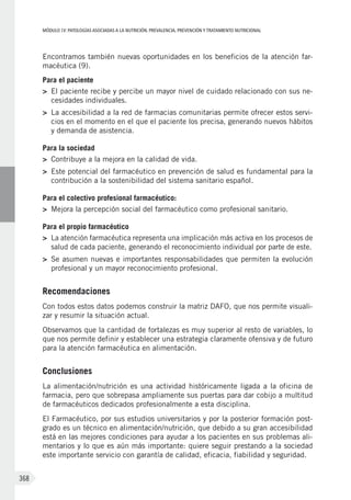 MÓDULOIV: PATOLOGÍAS ASOCIADAS A LA NUTRICIÓN. PREVALENCIA, PREVENCIÓN Y TRATAMIENTO NUTRICIONAL
368
Encontramos también nuevas oportunidades en los beneficios de la atención far-
macéutica (9).
Para el paciente
>	 El paciente recibe y percibe un mayor nivel de cuidado relacionado con sus ne-
cesidades individuales.
>	 La accesibilidad a la red de farmacias comunitarias permite ofrecer estos servi-
cios en el momento en el que el paciente los precisa, generando nuevos hábitos
y demanda de asistencia.
Para la sociedad
>	 Contribuye a la mejora en la calidad de vida.
>	 Este potencial del farmacéutico en prevención de salud es fundamental para la
contribución a la sostenibilidad del sistema sanitario español. 
Para el colectivo profesional farmacéutico:
>	 Mejora la percepción social del farmacéutico como profesional sanitario.
Para el propio farmacéutico
>	 La atención farmacéutica representa una implicación más activa en los procesos de
salud de cada paciente, generando el reconocimiento individual por parte de este.
>	 Se asumen nuevas e importantes responsabilidades que permiten la evolución
profesional y un mayor reconocimiento profesional.
Recomendaciones
Con todos estos datos podemos construir la matriz DAFO, que nos permite visuali-
zar y resumir la situación actual.
Observamos que la cantidad de fortalezas es muy superior al resto de variables, lo
que nos permite definir y establecer una estrategia claramente ofensiva y de futuro
para la atención farmacéutica en alimentación.
Conclusiones
La alimentación/nutrición es una actividad históricamente ligada a la oficina de
farmacia, pero que sobrepasa ampliamente sus puertas para dar cobijo a multitud
de farmacéuticos dedicados profesionalmente a esta disciplina.
El Farmacéutico, por sus estudios universitarios y por la posterior formación post-
grado es un técnico en alimentación/nutrición, que debido a su gran accesibilidad
está en las mejores condiciones para ayudar a los pacientes en sus problemas ali-
mentarios y lo que es aún más importante: quiere seguir prestando a la sociedad
este importante servicio con garantía de calidad, eficacia, fiabilidad y seguridad.
 