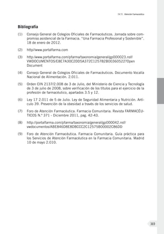 IV.11. Atención Farmaceútica
369
Bibliografía
(1)	 Consejo General de Colegios Oficiales de Farmacéuticos. Jornada sobre com-
promiso asistencial de la Farmacia. “Una Farmacia Profesional y Sostenible”.
18 de enero de 2012.
(2)	 http//www.portalfarma.com
(3)	 http:/www.portalfarma.com/pfarma/taxonomia/general/gp000023.nsf/
VWDOCUMENTOS/E8E7A30C2DD5A372C125782B00360522?Open
Document
(4)	 Consejo General de Colegios Oficiales de Farmacéuticos. Documento Vocalía
Nacional de Alimentación. 2.011.
(5)	 Orden CIN 2137/2.008 de 3 de Julio, del Ministerio de Ciencia y Tecnología
de 3 de julio de 2008, sobre verificación de los títulos para el ejercicio de la
profesión de farmacéutico, apartados 3.5 y 12.
(6)	 Ley 17 2.011 de 5 de Julio. Ley de Seguridad Alimentaria y Nutrición. Artí-
culo 39. Prevención de la obesidad a través de los servicios de salud.
(7)	 Foro de Atención Farmacéutica. Farmacia Comunitaria. Revista FARMACÉU-
TICOS N.º 371 - Diciembre 2011, pag. 42-43.
(8)	 http://portalfarma.com/pfarma/taxonomia/general/gp000042.nsf/
vwdocumentos/ABE846D8E8DBCCC2C12575B00002C86DD
(9)	 Foro de Atención Farmacéutica. Farmacia Comunitaria. Guía práctica para
los Servicios de Atención Farmacéutica en la Farmacia Comunitaria. Madrid
10 de mayo 2.010.
 