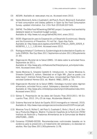 I.2. Dieta y estado nutricional de la población – I.2.a. General
37
(3)	 AESAN. Available at: www.aesan.msc.es. Accessed enero 2012.
(4)	 Varela-Moreiras G, Avila J, Cuadrado C, del Pozo S, Ruiz E, Moreiras O. Evaluation
of food consumption and dietary patterns in Spain by the Food Consumption
Survey: updated information. Eur J Clin Nutr 2010;64:S37-S43.
(5)	 DAFNE. The DAta Food NEtworking (DAFNE) project. European food availability
databank based on household budget surveys.
Available at: http://www.nut.uoa.gr/dafneENG.html, enero 2012.
(6)	 OCDE (Organización para la Cooperación y el Desarrollo Económicos). Obesity
and the Economics of Prevention: Fit not Fat - Spain Key Facts.
Available at: http://www.oecd.org/document/45/0,3746,en_2649_33929_4
6038765_1_1_1_1,00.html. Accessed enero 2012.
(7)	 Rodríguez Artalejo F. Conferencia: Epidemiología de la obesidad en España: es-
tudio ENRICA. Rev Esp Obes 2011 Septiembre-octubre 2011;9(Suplemento
2) :65.
(8)	 Organización Mundial de la Salud (OMS). 10 datos sobre la actividad física.
Septiembre de 2011;
Available at: http://www.who.int/features/factfiles/physical_activity/es/index.
html. Accessed enero 2012.
(9)	 Varela Moreiras G, Silvestre Castelló D. Introducción. In: Varela Moreiras G,
Silvestre Castelló D, editors. Obesidad en el Siglo XXI: ¿Qué se puede y se
debe hacer?. Instituto Tomás Pascual Sanz. Universidad San Pablo CEU. Uni-
versidad Cardenal Herrera CEU. ed. Madrid: IM&C; 2009. p. 15.
(10)	 Organización Mundial de la Salud (OMS). Estrategia mundial sobre régimen
alimentario, actividad física y salud. Sobrepeso y obesidad infantiles.
Available at: http://www.who.int/dietphysicalactivity/childhood/es/index.html.
Accessed enero 2012.
(11)	 Gómez S. Presentación de los datos del Estudio Thao 2010-2011: VII En-
cuentro Thao. 2012. 24 y 25 de mayo, Alcobendas (Madrid).
(12)	 Sistema Nacional de Salud de España 2010 [monografia en Internet]. 2010;
Available at: http://www.msps.es/organizacion/sns/docs/sns2010/Principal.pdf.
(13)	 Moreiras Tuny O, Núñez C, del Pozo S, Cuadrado C, Ávila J, Ruiz E, et al. Die-
tas y Productos Mágicos. Madrid: Fundación Española de la Nutrición (FEN)/
Instituto de Nutrición y Trastornos Alimentarios de la Comunidad de Madrid
(INUTCAM).; 2009.
(14)	 Consenso FESNAD-SEEDO. Recomendaciones nutricionales basadas en la
evidencia para la prevención y el tratamiento del sobrepeso y la obesidad en
adultos. Rev Esp Obes 2011;9(Suplemento 1):78.
 