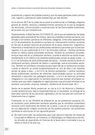 MÓDULOIV: PATOLOGÍAS ASOCIADAS A LA NUTRICIÓN. PREVALENCIA, PREVENCIÓN Y TRATAMIENTO NUTRICIONAL
372
acreditación y registro del establecimiento y que las bases generales sobre califica-
ción, registro y autorización serán establecidas por real decreto.
En el artículo 40.9 de la citada ley se prevé la existencia de un Catálogo y Registro
general de centros, servicios y establecimientos sanitarios en el que se recogerán
las decisiones, comunicaciones y autorizaciones de las Comunidades Autónomas,
de acuerdo con sus competencias.
Posteriormente, el Real Decreto 1277/2003 (2), por el que se establecían las bases
generales sobre autorización de centros, servicios y establecimientos sanitarios, cla-
sificaba a los Centros sanitarios en diferentes categorías. Entre ellas destacaremos
la C.2 de proveedores de asistencia sanitaria sin internamiento (centros sanitarios
en los que se prestan servicios de promoción de la salud, prevención, diagnóstico,
tratamiento y rehabilitación por profesionales sanitarios a pacientes que no precisan
ingreso), a su vez subdividida en C.2.1 de Consultas médicas —Centros sanitarios
donde un médico realiza actividades sanitarias. También se consideran consultas,
aunque haya más de un profesional sanitario, cuando la atención se centra funda-
mentalmente en el médico y los restantes profesionales actúan de apoyo a éste— y
C.2.2 de Consultas de otros profesionales sanitarios —centros sanitarios donde un
profesional sanitario, diferente de médico u odontólogo, realiza actividades sanita-
rias. También se consideran consultas aunque haya más de un profesional sanitario
cuando la atención se centra fundamentalmente en uno de ellos y los restantes
actúan de apoyo a éste— y la C.2.4 de Centros polivalentes —centros sanitarios
donde profesionales sanitarios de diferentes especialidades ejercen su actividad
atendiendo a pacientes con patologías diversas— y la C.3 de Servicios sanitarios
integrados en una organización no sanitaria (servicios que realizan actividades sa-
nitarias pero que están integrados en organizaciones cuya principal actividad no es
sanitaria: una prisión, empresa, balneario, residencia de tercera edad, etc.).
Dentro de la posible Oferta asistencial, se cita la U.11 de Nutrición y Dietética:
unidad asistencial que, bajo la responsabilidad de un facultativo, se encarga de la
adecuada nutrición de los pacientes ingresados y de los que precisan continuar el
tratamiento tras el ingreso.
Finalmente, en la Ley 44/2003 de Ordenación de las profesiones sanitarias (3),
se reconocen como profesiones sanitarias aquellas que la normativa universitaria
reconoce como titulaciones del ámbito de la salud, y que en la actualidad gozan
de una organización colegial reconocida por los poderes públicos. Las profesiones
sanitarias se estructuran en los siguientes grupos:
a)	 De nivel Licenciado: las profesiones para cuyo ejercicio habilitan los títulos de
Licenciado en Medicina, en Farmacia, en Odontología y en Veterinaria y los títu-
los oficiales de especialista en Ciencias de la Salud para Licenciados a que se
refiere el título II de esta Ley.
 