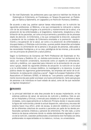 IV.12. Centros Especializados en Dietética y Nutrición
373
b)	 De nivel Diplomado: las profesiones para cuyo ejercicio habilitan los títulos de
Diplomado en Enfermería, en Fisioterapia, en Terapia Ocupacional, en Podolo-
gía, en Óptica y Optometría, en Logopedia y en Nutrición Humana y Dietética.
De acuerdo a esta Ley, podrían ejercer tareas relacionadas con la nutrición las
siguientes profesiones: a) Médicos, a los que corresponde la indicación y realiza-
ción de las actividades dirigidas a la promoción y mantenimiento de la salud, a la
prevención de las enfermedades y al diagnóstico, tratamiento, terapéutica y reha-
bilitación de los pacientes, así como al enjuiciamiento y pronóstico de los procesos
objeto de atención, b) Enfermeros, a los que corresponde la dirección, evaluación
y prestación de los cuidados de Enfermería orientados a la promoción, manteni-
miento y recuperación de la salud, así como a la prevención de enfermedades y
discapacidades y c) Dietistas-nutricionistas, quienes podrán desarrollar actividades
orientadas a la alimentación de la persona o de grupos de personas, adecuadas a
las necesidades fisiológicas y, en su caso, patológicas de las mismas, y de acuerdo
con los principios de prevención y salud pública.
Según la Conferencia de Consenso del Perfil Profesional del Diplomado en Nu-
trición Humana y Dietética (4), un dietista-nutricionista es “un profesional de la
salud, con titulación universitaria, reconocido como un experto en alimentación,
nutrición y dietética, con capacidad para intervenir en la alimentación de una per-
sona o grupo, desde los siguientes ámbitos de actuación: la nutrición en la salud
y en la enfermedad, el consejo dietético, la investigación y la docencia, la salud
pública desde los organismos gubernamentales, las empresas del sector de la ali-
mentación, la restauración colectiva y social”. Según la European Federation of the
Associations of Dietitians (EFAD), el dietista es “una persona cualificada y legal-
mente reconocida para poder aconsejar una buena alimentación, tanto para grupos
de personas o de individuos en buen estado de salud, como de los que necesitan
un régimen terapéutico”.
DEBILIDADES
>	 La principal debilidad en esta área procede de la escasa implantación, en los
sistemas públicos de salud, de servicios de nutrición y dietética. Esto es aún
así en Hospitales y Clínicas, a menudo poco dotados en lo que se refiere a estas
Unidades, como especialmente en la Atención Primaria donde ni siquiera existe
la figura del nutricionista y donde la actual disposición, estructura y recursos del
sistema hacen muy difícil, amén de escasa, la atención dietética o nutricional
de los diferentes colectivos de usuarios o pacientes por parte de los demás pro-
fesionales sanitarios (médicos y personal de enfermería). Por otro lado, y como
herencia de épocas anteriores donde no estaba debidamente regulado el ejerci-
cio de la nutrición, coexisten profesionales universitarios bien formados con otros
profesionales no especialidades en la materia e, incluso, no universitarios.
 