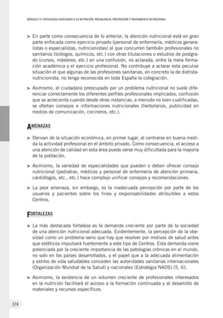 MÓDULOIV: PATOLOGÍAS ASOCIADAS A LA NUTRICIÓN. PREVALENCIA, PREVENCIÓN Y TRATAMIENTO NUTRICIONAL
374
>	 En parte como consecuencia de lo anterior, la atención nutricional está en gran
parte enfocada como ejercicio privado (personal de enfermería, médicos genera-
listas o especialistas, nutricionistas) al que concurren también profesionales no
sanitarios (biólogos, químicos, etc.) con otras titulaciones o estudios de postgra-
do (cursos, másteres, etc.) en una confusión, no aclarada, entre la mera forma-
ción académica y el ejercicio profesional. No contribuye a aclarar esta peculiar
situación el que algunas de las profesiones sanitarias, en concreto la de dietista-
nutricionista, no tenga reconocida en toda España la colegiación.
>	 Asimismo, el ciudadano preocupado por un problema nutricional no suele dife-
renciar correctamente los diferentes perfiles profesionales implicados, confusión
que se acrecienta cuando desde otras instancias, a menudo no bien cualificadas,
se ofertan consejos e informaciones nutricionales (herbolarios, publicidad en
medios de comunicación, cocineros, etc.).
AMENAZAS
>	 Derivan de la situación económica, en primer lugar, al centrarse en buena medi-
da la actividad profesional en el ámbito privado. Como consecuencia, el acceso a
una atención de calidad en esta área puede verse muy dificultada para la mayoría
de la población.
>	 Asimismo, la variedad de especialidades que pueden o deben ofrecer consejo
nutricional (pediatras, médicos y personal de enfermería de atención primaria,
cardiólogos, etc., etc.) hace complejo unificar consejos y recomendaciones.
>	 La peor amenaza, sin embargo, es la inadecuada percepción por parte de los
usuarios y pacientes sobre los fines y responsabilidades atribuibles a estos
Centros.
FORTALEZAS
>	 La más destacada fortaleza es la demanda creciente por parte de la sociedad
de una atención nutricional adecuada. Evidentemente, la percepción de la obe-
sidad como un problema serio que hay que resolver por motivos de salud antes
que estéticos impulsará fuertemente a este tipo de Centros. Esta demanda viene
potenciada por la creciente importancia de las patologías crónicas en el mundo,
no solo en los países desarrollados, y el papel que a la adecuada alimentación
y estilos de vida saludables conceden las autoridades sanitarias internacionales
(Organización Mundial de la Salud) y nacionales (Estrategia NAOS) (5, 6).
>	 Asimismo, la existencia de un volumen creciente de profesionales interesados
en la nutrición facilitará el acceso a la formación continuada y al desarrollo de
materiales y recursos específicos.
 