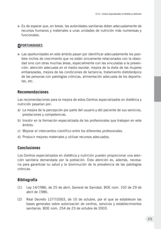 IV.12. Centros Especializados en Dietética y Nutrición
375
>	 Es de esperar que, en breve, las autoridades sanitarias doten adecuadamente de
recursos humanos y materiales a unas unidades de nutrición más numerosas y
funcionales.
OPORTUNIDADES
>	 Las oportunidades en este ámbito pasan por identificar adecuadamente los posi-
bles nichos de crecimiento que no están únicamente relacionados con la obesi-
dad sino con otras muchas áreas, especialmente con las vinculadas a la preven-
ción: atención adecuada en el medio escolar, mejora de la dieta de las mujeres
embarazadas, mejora de las condiciones de lactancia, tratamiento dietoterápico
de las personas con patologías crónicas, alimentación adecuada de los deportis-
tas, etc.
Recomendaciones
Las recomendaciones para la mejora de estos Centros especializados en dietética y
nutrición pasarían por:
a)	 La mejora de la percepción por parte del usuario y del paciente de sus servicios,
prestaciones y competencias.
b)	 Insistir en la formación especializada de los profesionales que trabajen en este
ámbito.
c)	 Mejorar el intercambio científico entre los diferentes profesionales.
d)	 Producir mejores materiales y utilizar recursos adecuados.
Conclusiones
Los Centros especializados en dietética y nutrición pueden proporcionar una aten-
ción sanitaria demandada por la población. Esta atención es, además, necesa-
ria para garantizar su salud y la disminución de la prevalencia de las patologías
crónicas.
Bibliografía
(1)	 Ley 14/1986, de 25 de abril, General de Sanidad. BOE núm. 102 de 29 de
abril de 1986.
(2)	 Real Decreto 1277/2003, de 10 de octubre, por el que se establecen las
bases generales sobre autorización de centros, servicios y establecimientos
sanitarios. BOE núm. 254 de 23 de octubre de 2003.
 