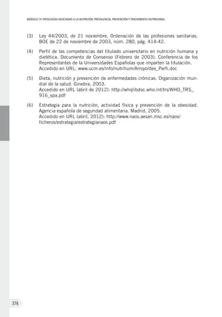 MÓDULOIV: PATOLOGÍAS ASOCIADAS A LA NUTRICIÓN. PREVALENCIA, PREVENCIÓN Y TRATAMIENTO NUTRICIONAL
376
(3)	 Ley 44/2003, de 21 noviembre, Ordenación de las profesiones sanitarias.
BOE de 22 de noviembre de 2003, núm. 280, pág. 414-42.
(4)	 Perfil de las competencias del titulado universitario en nutrición humana y
dietética. Documento de Consenso (Febrero de 2003). Conferencia de los
Representantes de la Universidades Españolas que imparten la titulación.
Accedido en URL: www.ucm.es/info/nutrihum/Arroyo/deo_Perfi.doc
(5)	 Dieta, nutrición y prevención de enfermedades crónicas. Organización mun-
dial de la salud. Ginebra, 2003.
Accedido en URL (abril de 2012): http://whqlibdoc.who.int/trs/WHO_TRS_
916_spa.pdf
(6)	 Estrategia para la nutrición, actividad física y prevención de la obesidad.
Agencia española de seguridad alimentaria. Madrid, 2005.
Accedido en URL (abril, 2012): http://www.naos.aesan.msc.es/naos/
ficheros/estrategia/estrategianaos.pdf
 