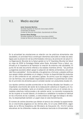 V.1. Medio escolar
379
En la actualidad las orientaciones en relación con las prácticas alimentarías más
saludables y la actividad física constituyen elementos esenciales en todas las estra-
tegias para la prevención de las enfermedades crónicas y de promoción de salud (1).
La Organización Mundial de la Salud aprobó en la 57 Asamblea Mundial de Salud
en mayo de 2004 la Estrategia Global sobre Dieta, Actividad Física y Salud, jus-
tificado en la importancia de favorecer la creación de entornos más saludables. El
punto 43 de este documento referido a los estados miembros afirma: “las políticas
y programas escolares deben apoyar la adopción de hábitos alimentarios y de activi-
dad física saludables”. Anima además a los gobiernos a formular y adoptar políticas
que apoyen dietas saludables en el colegio y limiten la disponibilidad de productos
con un alto contenido en sal, azúcares y grasas. Se anima a que los colegios junto
con las familias y las autoridades responsables consideren la posibilidad de contra-
tar el suministro de alimentos para el comedor escolar con productores locales (2).
Los rápidos cambios sociales acontecidos en las últimas décadas han llevado a un
importante crecimiento del sector de la restauración colectiva en España y en mu-
chos países occidentales, tanto en el ámbito comercial como en el número de co-
medores colectivos institucionales o de carácter social. La creciente incorporación
de las mujeres al mundo laboral y la tendencia a establecer la residencia habitual
en los cinturones de las ciudades, a cierta distancia del lugar de trabajo o de estu-
dio, ha desempeñado también un papel clave en esta transformación.
El número de centros docentes que ofertan el servicio de comedor ha experimenta-
do un crecimiento progresivo en los últimos años. En el curso 2009-2010, según
datos de la Oficina Estadística del Ministerio de Educación (3), 15.212 centros
educativos de los diferentes niveles de enseñanza (excluida la Universidad), tanto
V.1.	 Medio escolar
Javier Aranceta Bartrina
Sociedad Española de Nutrición Comunitaria (SENC)
Universidad de Navarra
Unidad de Nutrición Comunitaria. Ayuntamiento de Bilbao
Carmen Pérez Rodrigo
Sociedad Española de Nutrición Comunitaria (SENC)
Unidad de Nutrición Comunitaria. Ayuntamiento de Bilbao
 