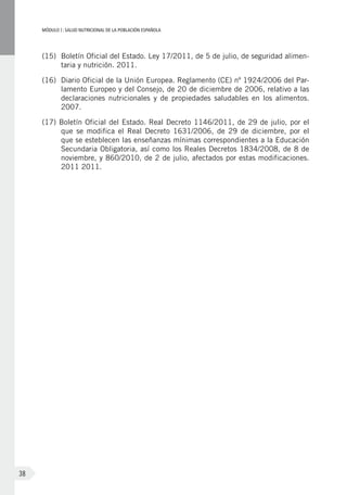 MÓDULOI: SALUD NUTRICIONAL DE LA POBLACIÓN ESPAÑOLA
38
(15)	 Boletín Oficial del Estado. Ley 17/2011, de 5 de julio, de seguridad alimen-
taria y nutrición. 2011.
(16)	 Diario Oficial de la Unión Europea. Reglamento (CE) nº 1924/2006 del Par-
lamento Europeo y del Consejo, de 20 de diciembre de 2006, relativo a las
declaraciones nutricionales y de propiedades saludables en los alimentos.
2007.
(17) Boletín Oficial del Estado. Real Decreto 1146/2011, de 29 de julio, por el
que se modifica el Real Decreto 1631/2006, de 29 de diciembre, por el
que se esteblecen las enseñanzas mínimas correspondientes a la Educación
Secundaria Obligatoria, así como los Reales Decretos 1834/2008, de 8 de
noviembre, y 860/2010, de 2 de julio, afectados por estas modificaciones.
2011 2011.
 