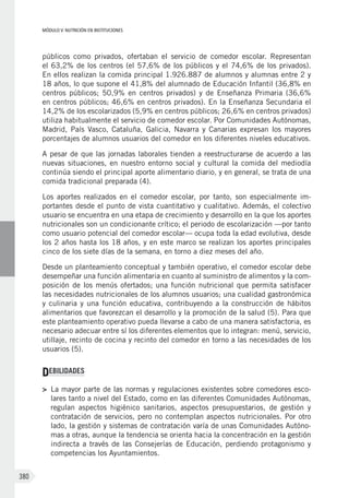 MÓDULO V: NUTRICIÓN EN INSTITUCIONES
380
públicos como privados, ofertaban el servicio de comedor escolar. Representan
el 63,2% de los centros (el 57,6% de los públicos y el 74,6% de los privados).
En ellos realizan la comida principal 1.926.887 de alumnos y alumnas entre 2 y
18 años, lo que supone el 41,8% del alumnado de Educación Infantil (36,8% en
centros públicos; 50,9% en centros privados) y de Enseñanza Primaria (36,6%
en centros públicos; 46,6% en centros privados). En la Enseñanza Secundaria el
14,2% de los escolarizados (5,9% en centros públicos; 26,6% en centros privados)
utiliza habitualmente el servicio de comedor escolar. Por Comunidades Autónomas,
Madrid, País Vasco, Cataluña, Galicia, Navarra y Canarias expresan los mayores
porcentajes de alumnos usuarios del comedor en los diferentes niveles educativos.
A pesar de que las jornadas laborales tienden a reestructurarse de acuerdo a las
nuevas situaciones, en nuestro entorno social y cultural la comida del mediodía
continúa siendo el principal aporte alimentario diario, y en general, se trata de una
comida tradicional preparada (4).
Los aportes realizados en el comedor escolar, por tanto, son especialmente im-
portantes desde el punto de vista cuantitativo y cualitativo. Además, el colectivo
usuario se encuentra en una etapa de crecimiento y desarrollo en la que los aportes
nutricionales son un condicionante crítico; el periodo de escolarización —por tanto
como usuario potencial del comedor escolar— ocupa toda la edad evolutiva, desde
los 2 años hasta los 18 años, y en este marco se realizan los aportes principales
cinco de los siete días de la semana, en torno a diez meses del año.
Desde un planteamiento conceptual y también operativo, el comedor escolar debe
desempeñar una función alimentaria en cuanto al suministro de alimentos y la com-
posición de los menús ofertados; una función nutricional que permita satisfacer
las necesidades nutricionales de los alumnos usuarios; una cualidad gastronómica
y culinaria y una función educativa, contribuyendo a la construcción de hábitos
alimentarios que favorezcan el desarrollo y la promoción de la salud (5). Para que
este planteamiento operativo pueda llevarse a cabo de una manera satisfactoria, es
necesario adecuar entre sí los diferentes elementos que lo integran: menú, servicio,
utillaje, recinto de cocina y recinto del comedor en torno a las necesidades de los
usuarios (5).
DEBILIDADES
>	 La mayor parte de las normas y regulaciones existentes sobre comedores esco-
lares tanto a nivel del Estado, como en las diferentes Comunidades Autónomas,
regulan aspectos higiénico sanitarios, aspectos presupuestarios, de gestión y
contratación de servicios, pero no contemplan aspectos nutricionales. Por otro
lado, la gestión y sistemas de contratación varía de unas Comunidades Autóno-
mas a otras, aunque la tendencia se orienta hacia la concentración en la gestión
indirecta a través de las Consejerías de Educación, perdiendo protagonismo y
competencias los Ayuntamientos.
 