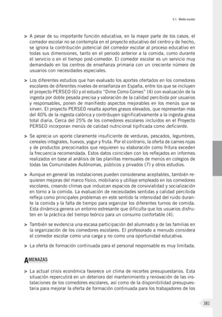 V.1. Medio escolar
381
>	 A pesar de su importante función educativa, en la mayor parte de los casos, el
comedor escolar no se contempla en el proyecto educativo del centro y de hecho,
se ignora la contribución potencial del comedor escolar al proceso educativo en
todas sus dimensiones, tanto en el periodo anterior a la comida, como durante
el servicio o en el tiempo post-comedor. El comedor escolar es un servicio muy
demandado en los centros de enseñanza primaria con un creciente número de
usuarios con necesidades especiales.
>	 Los diferentes estudios que han evaluado los aportes ofertados en los comedores
escolares de diferentes niveles de enseñanza en España, entre los que se incluyen
el proyecto PERSEO (6) y el estudio “Dime Como Comes” (4) con evaluación de la
ingesta por doble pesada precisa y valoración de la calidad percibida por usuarios
y responsables, ponen de manifiesto aspectos mejorables en los menús que se
sirven. El proyecto PERSEO resalta aportes grasos elevados, que representan más
del 40% de la ingesta calórica y contribuyen significativamente a la ingesta grasa
total diaria. Cerca del 25% de los comedores escolares incluidos en el Proyecto
PERSEO incorporan menús de calidad nutricional tipificada como deficiente.
>	 Se aprecia un aporte claramente insuficiente de verduras, pescados, legumbres,
cereales integrales, huevos, yogur y fruta. Por el contrario, la oferta de carnes rojas
y de productos precocinados que requieren su elaboración como fritura exceden
la frecuencia recomendada. Estos datos coinciden con los reflejados en informes
realizados en base al análisis de las planillas mensuales de menús en colegios de
todas las Comunidades Autónomas, públicos y privados (7) y otros estudios.
>	 Aunque en general las instalaciones pueden considerarse aceptables, también re-
quieren mejoras del marco físico, mobiliario y utillaje empleado en los comedores
escolares, creando climas que induzcan espacios de convivialidad y socialización
en torno a la comida. La evaluación de necesidades sentidas y calidad percibida
refleja como principales problemas en este sentido la intensidad del ruido duran-
te la comida y la falta de tiempo para organizar los diferentes turnos de comida.
Esta dinámica genera un entorno estresante que dificulta que los usuarios disfru-
ten en la práctica del tiempo teórico para un consumo confortable (4).
>	 También se evidencia una escasa participación del alumnado y de las familias en
la organización de los comedores escolares. El profesorado a menudo considera
el comedor escolar como una carga y no como una oportunidad educativa.
>	 La oferta de formación continuada para el personal responsable es muy limitada.
AMENAZAS
>	 La actual crisis económica favorece un clima de recortes presupuestarios. Esta
situación repercutirá en un deterioro del mantenimiento y renovación de las ins-
talaciones de los comedores escolares, así como de la disponibilidad presupues-
taria para mejorar la oferta de formación continuada para los trabajadores de los
 