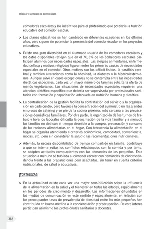 MÓDULO V: NUTRICIÓN EN INSTITUCIONES
382
comedores escolares y los incentivos para el profesorado que potencia la función
educativa del comedor escolar.
>	 Los planes educativos se han cambiado en diferentes ocasiones en los últimos
años, pero siguen sin potenciar la presencia del comedor escolar en los proyectos
educativos.
>	 Existe una gran diversidad en el alumnado usuario de los comedores escolares y
los datos disponibles reflejan que en el 76,3% de los comedores escolares par-
ticipan alumnos con necesidades especiales. Las alergias alimentarias, enferme-
dad celíaca y motivos religiosos figuran entre las primeras causas de necesidades
especiales en el comedor. Otros motivos son los déficit físicos, la parálisis cere-
bral y también alteraciones como la obesidad, la diabetes o la hipercolesterole-
mia. Aunque salvo en casos excepcionales no se contempla entre las necesidades
dietéticas especiales, cada vez un mayor número de familias solicita la oferta de
menús vegetarianos. Las situaciones de necesidades especiales requieren una
atención dietética específica que debería ser supervisada por profesionales sani-
tarios con formación y capacitación adecuada en nutrición humana y dietética.
>	 La centralización de la gestión facilita la contratación del servicio y la organiza-
ción en cada centro, pero favorece la concentración del suministro en las grandes
empresas de catering y se pierde la cocina próxima, más cercana a las prepara-
ciones domésticas familiares. Por otra parte, la organización de los turnos de tra-
bajo y horarios laborales dificulta la conciliación de la vida familiar y a menudo
las familias no dedican el tiempo deseable a la compra, preparación y consumo
de las raciones alimentarias en el hogar. Con frecuencia la alimentación en el
hogar se organiza atendiendo a criterios económicos, comodidad, conveniencia,
modas, etc. pero sin considerar la salud o las recomendaciones nutricionales.
>	 Además, la escasa disponibilidad de tiempo compartido en familia, contribuye
a que se intente evitar los conflictos relacionados con la comida y por tanto,
se adopten actitudes complacientes con las demandas de los pequeños. Esta
situación a menudo se traslada al comedor escolar con demandas de condescen-
dencia frente a las preparaciones peor aceptadas, sin tener en cuenta criterios
nutricionales, de salud o educativos.
FORTALEZAS
>	 En la actualidad existe cada vez una mayor sensibilización sobre la influencia
de la alimentación en la salud y el bienestar en todas las edades, especialmente
en los periodos de crecimiento y desarrollo. Las informaciones difundidas en
los medios de comunicación en este sentido y especialmente, en relación con
las preocupantes tasas de prevalencia de obesidad entre los más pequeños han
contribuido en buena medida a la concienciación y preocupación. De este interés
participan asimismo los profesionales sanitarios y docentes.
 