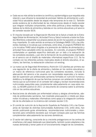 V.1. Medio escolar
383
>	 Cada vez es más sólida la evidencia científica y epidemiológica que respalda esta
relación y que refuerza la necesidad de promover hábitos de alimentación y acti-
vidad física saludables desde las etapas más tempranas de la vida (1). También
existe evidencia de la efectividad de las intervenciones desde el medio escolar
que integran múltiples componentes, entre ellos políticas y otras medidas regu-
ladoras de la oferta de alimentos y bebidas en los centros educativos y el servicio
de comedor escolar (8,9).
>	 El impulso lanzado por la Organización Mundial de la Salud a través de la Estra-
tegia Global de Alimentación, Actividad Física y Salud invitando a todos los Esta-
dos Miembros a desarrollar sus propios planes de acción ha supuesto un respaldo
muy importante. En este sentido se enmarca la Estrategia NAOS (10) y las dife-
rentes medidas e iniciativas que contempla, entre otras, el proyecto PERSEO (6)
y la iniciativa THAO salud dirigidas a la promoción de hábitos de alimentación y
actividad física saludable entre los escolares. En concreto, el proyecto PERSEO
contemplaba un apartado específico dedicado por un lado a la evaluación de
los comedores escolares, y por otro la formación de los profesionales implicados
en el servicio con el diseño de materiales informativos específicos (11). Se ha
contado con los diferentes actores implicados desde el ámbito educativo, el sa-
nitario, las familias, la restauración colectiva o el vending.
>	 La nueva Ley de Seguridad Alimentaria y Nutrición (12) plantea por primera vez
una regulación de la oferta de alimentos y bebidas en los centros educativos y
un marco de referencia nutricional para los comedores escolares, incluida la
adecuación del servicio a los usuarios con necesidades especiales y la necesi-
dad de supervisión por profesionales sanitarios formados en nutrición humana y
dietética y la obligación de que las familias conozcan con antelación la oferta de
menús que se suministran en el comedor del colegio y reciban recomendaciones
nutricionales asequibles para complementar adecuadamente en casa estos me-
nús. La AESAN publicó en 2011 un documento de consenso sobre la alimenta-
ción en los centros educativos.
>	 Asociaciones de afectados por enfermedad celiaca y alergias alimentarias, ade-
más de profesionales sanitarios, han mostrado preocupación e interés por desa-
rrollar iniciativas y materiales informativos como apoyo a la integración conforta-
ble de los afectados en la dinámica del comedor escolar (13).
>	 El comité de nutrición de la Asociación Española de Pediatría (14) y las Conse-
jerías de Sanidad de distintas Comunidades Autónomas (15), entre otros, han
venido publicando guías alimentarias, recomendaciones nutricionales y orien-
taciones para comedores escolares que incluyen consejos para que las familias
complementen adecuadamente las raciones domésticas.
>	 El sector del catering, consciente de su creciente protagonismo en los centros de
enseñanza y del papel destacado que desempeña, también quiere adaptarse a las
nuevas demandas y tomar parte en el funcionamiento integral de los comedores.
 