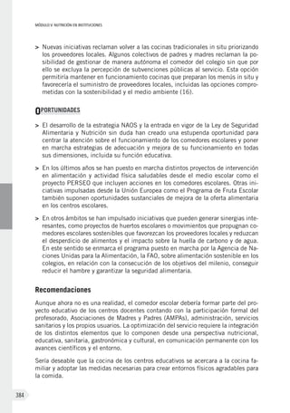 MÓDULO V: NUTRICIÓN EN INSTITUCIONES
384
>	 Nuevas iniciativas reclaman volver a las cocinas tradicionales in situ priorizando
los proveedores locales. Algunos colectivos de padres y madres reclaman la po-
sibilidad de gestionar de manera autónoma el comedor del colegio sin que por
ello se excluya la percepción de subvenciones públicas al servicio. Esta opción
permitiría mantener en funcionamiento cocinas que preparan los menús in situ y
favorecería el suministro de proveedores locales, incluidas las opciones compro-
metidas con la sostenibilidad y el medio ambiente (16).
OPORTUNIDADES
>	 El desarrollo de la estrategia NAOS y la entrada en vigor de la Ley de Seguridad
Alimentaria y Nutrición sin duda han creado una estupenda oportunidad para
centrar la atención sobre el funcionamiento de los comedores escolares y poner
en marcha estrategias de adecuación y mejora de su funcionamiento en todas
sus dimensiones, incluida su función educativa.
>	 En los últimos años se han puesto en marcha distintos proyectos de intervención
en alimentación y actividad física saludables desde el medio escolar como el
proyecto PERSEO que incluyen acciones en los comedores escolares. Otras ini-
ciativas impulsadas desde la Unión Europea como el Programa de Fruta Escolar
también suponen oportunidades sustanciales de mejora de la oferta alimentaria
en los centros escolares.
>	 En otros ámbitos se han impulsado iniciativas que pueden generar sinergias inte-
resantes, como proyectos de huertos escolares o movimientos que propugnan co-
medores escolares sostenibles que favorezcan los proveedores locales y reduzcan
el desperdicio de alimentos y el impacto sobre la huella de carbono y de agua.
En este sentido se enmarca el programa puesto en marcha por la Agencia de Na-
ciones Unidas para la Alimentación, la FAO, sobre alimentación sostenible en los
colegios, en relación con la consecución de los objetivos del milenio, conseguir
reducir el hambre y garantizar la seguridad alimentaria.
Recomendaciones
Aunque ahora no es una realidad, el comedor escolar debería formar parte del pro-
yecto educativo de los centros docentes contando con la participación formal del
profesorado, Asociaciones de Madres y Padres (AMPAs), administración, servicios
sanitarios y los propios usuarios. La optimización del servicio requiere la integración
de los distintos elementos que lo componen desde una perspectiva nutricional,
educativa, sanitaria, gastronómica y cultural, en comunicación permanente con los
avances científicos y el entorno.
Sería deseable que la cocina de los centros educativos se acercara a la cocina fa-
miliar y adoptar las medidas necesarias para crear entornos físicos agradables para
la comida.
 