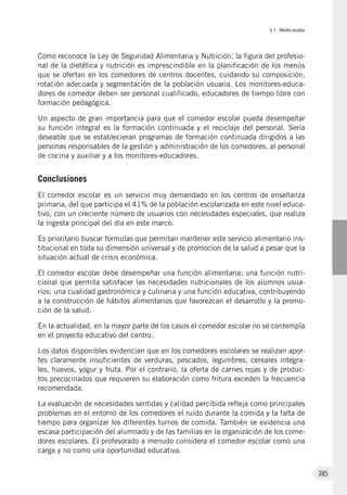 V.1. Medio escolar
385
Como reconoce la Ley de Seguridad Alimentaria y Nutrición, la figura del profesio-
nal de la dietética y nutrición es imprescindible en la planificación de los menús
que se ofertan en los comedores de centros docentes, cuidando su composición,
rotación adecuada y segmentación de la población usuaria. Los monitores-educa-
dores de comedor deben ser personal cualificado, educadores de tiempo libre con
formación pedagógica.
Un aspecto de gran importancia para que el comedor escolar pueda desempeñar
su función integral es la formación continuada y el reciclaje del personal. Sería
deseable que se establecieran programas de formación continuada dirigidos a las
personas responsables de la gestión y administración de los comedores, al personal
de cocina y auxiliar y a los monitores-educadores.
Conclusiones
El comedor escolar es un servicio muy demandado en los centros de enseñanza
primaria, del que participa el 41% de la población escolarizada en este nivel educa-
tivo, con un creciente número de usuarios con necesidades especiales, que realiza
la ingesta principal del día en este marco.
Es prioritario buscar formulas que permitan mantener este servicio alimentario ins-
titucional en toda su dimensión universal y de promocion de la salud a pesar que la
situación actual de crisis económica.
El comedor escolar debe desempeñar una función alimentaria; una función nutri-
cional que permita satisfacer las necesidades nutricionales de los alumnos usua-
rios; una cualidad gastronómica y culinaria y una función educativa, contribuyendo
a la construcción de hábitos alimentarios que favorezcan el desarrollo y la promo-
ción de la salud.
En la actualidad, en la mayor parte de los casos el comedor escolar no se contempla
en el proyecto educativo del centro.
Los datos disponibles evidencian que en los comedores escolares se realizan apor-
tes claramente insuficientes de verduras, pescados, legumbres, cereales integra-
les, huevos, yogur y fruta. Por el contrario, la oferta de carnes rojas y de produc-
tos precocinados que requieren su elaboración como fritura exceden la frecuencia
recomendada.
La evaluación de necesidades sentidas y calidad percibida refleja como principales
problemas en el entorno de los comedores el ruido durante la comida y la falta de
tiempo para organizar los diferentes turnos de comida. También se evidencia una
escasa participación del alumnado y de las familias en la organización de los come-
dores escolares. El profesorado a menudo considera el comedor escolar como una
carga y no como una oportunidad educativa.
 