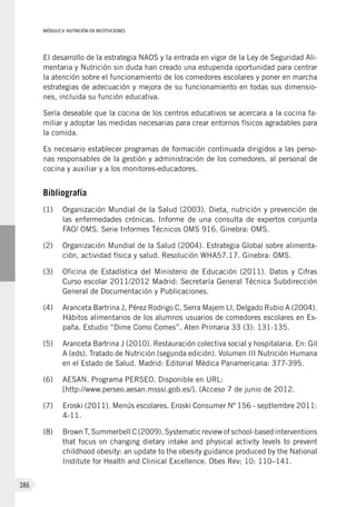 MÓDULO V: NUTRICIÓN EN INSTITUCIONES
386
El desarrollo de la estrategia NAOS y la entrada en vigor de la Ley de Seguridad Ali-
mentaria y Nutrición sin duda han creado una estupenda oportunidad para centrar
la atención sobre el funcionamiento de los comedores escolares y poner en marcha
estrategias de adecuación y mejora de su funcionamiento en todas sus dimensio-
nes, incluida su función educativa.
Sería deseable que la cocina de los centros educativos se acercara a la cocina fa-
miliar y adoptar las medidas necesarias para crear entornos físicos agradables para
la comida.
Es necesario establecer programas de formación continuada dirigidos a las perso-
nas responsables de la gestión y administración de los comedores, al personal de
cocina y auxiliar y a los monitores-educadores.
Bibliografía
(1)	 Organización Mundial de la Salud (2003). Dieta, nutrición y prevención de
las enfermedades crónicas. Informe de una consulta de expertos conjunta
FAO/ OMS. Serie Informes Técnicos OMS 916. Ginebra: OMS.
(2)	 Organización Mundial de la Salud (2004). Estrategia Global sobre alimenta-
ción, actividad física y salud. Resolución WHA57.17. Ginebra: OMS.
(3)	 Oficina de Estadística del Ministerio de Educación (2011). Datos y Cifras
Curso escolar 2011/2012 Madrid: Secretaría General Técnica Subdirección
General de Documentación y Publicaciones.
(4)	 Aranceta Bartrina J, Pérez Rodrigo C, Serra Majem Ll, Delgado Rubio A (2004).
Hábitos alimentarios de los alumnos usuarios de comedores escolares en Es-
paña. Estudio “Dime Como Comes”. Aten Primaria 33 (3): 131-135.
(5)	 Aranceta Bartrina J (2010). Restauración colectiva social y hospitalaria. En: Gil
A (eds). Tratado de Nutrición (segunda edición). Volumen III Nutrición Humana
en el Estado de Salud. Madrid: Editorial Médica Panamericana: 377-395.
(6)	 AESAN. Programa PERSEO. Disponible en URL:
[http://www.perseo.aesan.msssi.gob.es/]. (Acceso 7 de junio de 2012.
(7)	 Eroski (2011). Menús escolares. Eroski Consumer Nº 156 - septIembre 2011:
4-11.
(8)	 Brown T, Summerbell C (2009). Systematic review of school-based interventions
that focus on changing dietary intake and physical activity levels to prevent
childhood obesity: an update to the obesity guidance produced by the National
Institute for Health and Clinical Excellence. Obes Rev; 10: 110–141.
 