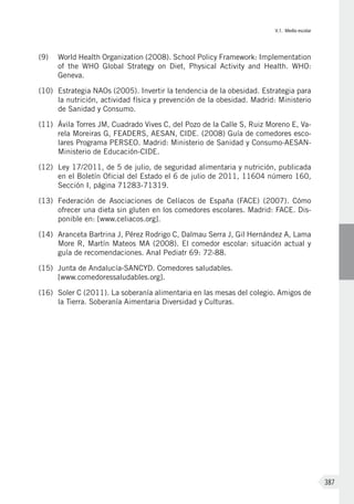 V.1. Medio escolar
387
(9)	 World Health Organization (2008). School Policy Framework: Implementation
of the WHO Global Strategy on Diet, Physical Activity and Health. WHO:
Geneva.
(10)	 Estrategia NAOs (2005). Invertir la tendencia de la obesidad. Estrategia para
la nutrición, actividad física y prevención de la obesidad. Madrid: Ministerio
de Sanidad y Consumo.
(11)	 Ávila Torres JM, Cuadrado Vives C, del Pozo de la Calle S, Ruiz Moreno E, Va-
rela Moreiras G, FEADERS, AESAN, CIDE. (2008) Guía de comedores esco-
lares Programa PERSEO. Madrid: Ministerio de Sanidad y Consumo-AESAN-
Ministerio de Educación-CIDE.
(12)	 Ley 17/2011, de 5 de julio, de seguridad alimentaria y nutrición, publicada
en el Boletín Oficial del Estado el 6 de julio de 2011, 11604 número 160,
Sección I, página 71283-71319.
(13)	 Federación de Asociaciones de Celíacos de España (FACE) (2007). Cómo
ofrecer una dieta sin gluten en los comedores escolares. Madrid: FACE. Dis-
ponible en: [www.celiacos.org].
(14)	 Aranceta Bartrina J, Pérez Rodrigo C, Dalmau Serra J, Gil Hernández A, Lama
More R, Martín Mateos MA (2008). El comedor escolar: situación actual y
guía de recomendaciones. Anal Pediatr 69: 72-88.
(15)	 Junta de Andalucía-SANCYD. Comedores saludables.
[www.comedoressaludables.org].
(16)	 Soler C (2011). La soberanía alimentaria en las mesas del colegio. Amigos de
la Tierra. Soberanía Aimentaria Diversidad y Culturas.
 