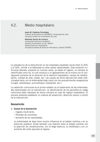 V.2. Medio hospitalario
389
La prevalencia de la desnutrición en los hospitales españoles oscila entre el 20%
y el 50%, similar a la detectada en otros países desarrollados. Esta situación nu-
tricional alterada, presente en muchos casos, ya desde el ingreso, no siempre es
identificada como tal, lo cual conduce a un agravamiento de la misma con el con-
siguiente aumento de la duración de la estancia hospitalaria, tiempo de rehabili-
tación, calidad de vida, costes, etc. Las causas de dicha desnutrición están rela-
cionadas tanto con la enfermedad base como con los procedimientos terapéuticos
(cirugía, radioterapia, quimioterapia, trasplantes, etc.).
La valoración nutricional es el primer eslabón en el tratamiento de las enfermeda-
des relacionadas con la malnutrición. La identificación de los pacientes en riesgo
nutricional debe realizarse de forma rutinaria en caso de ingreso hospitalario. El
proceso pretende establecer un sistema de prevención, detección precoz y control
de la malnutrición.
Desnutrición
1.	 Causas de la desnutrición
– Ingesta insuficiente.
– Pérdidas de nutrientes.
– Aumento de las necesidades.
La enfermedad de base tiene mucha influencia en el estado nutritivo y en su
evolución posterior. Existe también una relación entre el estado nutritivo con
la aparición de complicaciones, con la larga estancia, la mortalidad y con un
aumento del coste asociado al ingreso.
V.2.	 Medio hospitalario
Jesús M. Culebras Fernández
Instituto de Biomedicina (IBIOMED), Universidad de León
Complejo Asistencial Universitario de León
Abelardo García de Lorenzo
Universidad Autónoma de Madrid
Hospital Universitario La Paz, Madrid
Revista Nutrición Hospitalaria
Sociedad Española de Nutrición Parenteral y Enteral (SENPE)
 