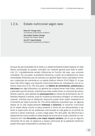 I.2. Dieta y estado nutricional de la población – I.2.b. Estado nutricional según sexo
39
Aunque las peculiaridades de la dieta y su alejamiento/proximidad respecto al ideal
teórico aconsejado se pueden concretar con carácter general para toda la pobla-
ción (1), indudablemente existen diferencias en función del sexo, que conviene
considerar. Por una parte, la población femenina, a partir de la adolescencia, tiene
necesidades diferentes que los varones y en general debe tomar cantidades simila-
res o superiores de nutrientes en un aporte calórico inferior (2-4) (Tabla 1), lo que
hace más difícil lograr una situación nutricional óptima en comparación con el co-
lectivo masculino (2-5). Por otra parte, los hábitos de alimentación, preferencias y
elecciones son algo diferentes y en general las mujeres toman más frutas, verduras
y pescados que los varones, mientras que estos suelen tener un consumo de carne y
lácteos superior, pero además las preocupaciones en temas de alimentación son di-
ferentes respecto a varones, pues en mujeres es prioritario conseguir un menor peso
corporal, mientras que en población masculina puede tener mayor importancia el
incremento de masa muscular (6). Por último debemos considerar que, en algunas
etapas de la vida (especialmente embarazo y lactancia) la situación nutricional
de la madre afecta mucho la salud presente y futura de sus descendientes y por
tanto la repercusión de los problemas nutricionales es más grave en el sentido de
implicar a varios individuos, a corto y largo plazo. Por otra parte, las deficiencias y
desequilibrios nutricionales en estas etapas de la vida de la mujer y también en me-
nopausia son más frecuentes y con mayor impacto sanitario, por lo que en algunos
momentos de la vida, la vigilancia y mejora nutricional de la población femenina
puede tener gran trascendencia sanitaria (4,5).
I.2.b.	 Estado nutricional según sexo
Rosa M.ª Ortega Anta
Universidad Complutense de Madrid
Ana Isabel Jiménez Ortega
Hospital San Rafael, Madrid
Ana M.ª López-Sobaler
Universidad Complutense de Madrid
 