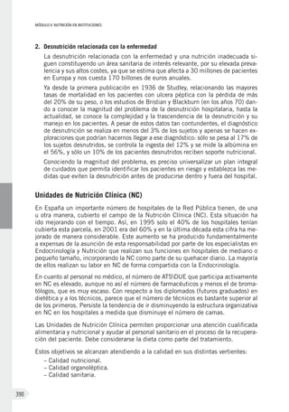 MÓDULO V: NUTRICIÓN EN INSTITUCIONES
390
2.	 Desnutrición relacionada con la enfermedad
La desnutrición relacionada con la enfermedad y una nutrición inadecuada si-
guen constituyendo un área sanitaria de interés relevante, por su elevada preva-
lencia y sus altos costes, ya que se estima que afecta a 30 millones de pacientes
en Europa y nos cuesta 170 billones de euros anuales.
Ya desde la primera publicación en 1936 de Studley, relacionando las mayores
tasas de mortalidad en los pacientes con ulcera péptica con la pérdida de más
del 20% de su peso, o los estudios de Bristian y Blackburn (en los años 70) dan-
do a conocer la magnitud del problema de la desnutrición hospitalaria, hasta la
actualidad, se conoce la complejidad y la trascendencia de la desnutrición y su
manejo en los pacientes. A pesar de estos datos tan contundentes, el diagnóstico
de desnutrición se realiza en menos del 3% de los sujetos y apenas se hacen ex-
ploraciones que podrían hacernos llegar a ese diagnóstico: sólo se pesa al 17% de
los sujetos desnutridos, se controla la ingesta del 12% y se mide la albúmina en
el 56%, y sólo un 10% de los pacientes desnutridos reciben soporte nutricional.
Conociendo la magnitud del problema, es preciso universalizar un plan integral
de cuidados que permita identificar los pacientes en riesgo y establezca las me-
didas que eviten la desnutrición antes de producirse dentro y fuera del hospital.
Unidades de Nutrición Clínica (NC)
En España un importante número de hospitales de la Red Pública tienen, de una
u otra manera, cubierto el campo de la Nutrición Clínica (NC). Esta situación ha
ido mejorando con el tiempo. Así, en 1995 solo el 40% de los hospitales tenían
cubierta esta parcela, en 2001 era del 60% y en la última década esta cifra ha me-
jorado de manera considerable. Este aumento se ha producido fundamentalmente
a expensas de la asunción de esta responsabilidad por parte de los especialistas en
Endocrinología y Nutrición que realizan sus funciones en hospitales de mediano o
pequeño tamaño, incorporando la NC como parte de su quehacer diario. La mayoría
de ellos realizan su labor en NC de forma compartida con la Endocrinología.
En cuanto al personal no médico, el número de ATSDUE que participa activamente
en NC es elevado, aunque no así el número de farmacéuticos y menos el de broma-
tólogos, que es muy escaso. Con respecto a los diplomados (futuros graduados) en
dietética y a los técnicos, parece que el número de técnicos es bastante superior al
de los primeros. Persiste la tendencia de ir disminuyendo la estructura organizativa
en NC en los hospitales a medida que disminuye el número de camas.
Las Unidades de Nutrición Clínica permiten proporcionar una atención cualificada
alimentaria y nutricional y ayudar al personal sanitario en el proceso de la recupera-
ción del paciente. Debe considerarse la dieta como parte del tratamiento.
Estos objetivos se alcanzan atendiendo a la calidad en sus distintas vertientes:
– Calidad nutricional.
– Calidad organoléptica.
– Calidad sanitaria.
 