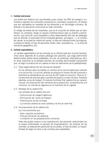 V.2. Medio hospitalario
391
1.	 Calidad nutricional
Las dietas por defecto son equilibradas pues cubren las RDI de energía y nu-
trientes y aportan los nutrientes necesarios en cantidad y proporción, al tiempo
que son saludables en variedad de los alimentos y en tecnología culinaria. Se
atiende a la educación nutricional en todo momento.
El código de dietas de los hospitales, que es el conjunto de dietas que se esta-
blecen, es complejo. Exige un equipo multidisciplinar para su diseño y planifi-
cación, que varía de unos hospitales a otros dependiendo del tipo de patología
que se atiende, la actividad clínica (hospital general, quirúrgico,...), el número
de camas, la ocupación media de camas, la tasa de intervenciones quirúrgicas,
la estancia media, el tipo de pacientes (edad, sexo, procedencia,…), la zona de
ubicación geográfica, etc.
2.	 Calidad organoléptica
La calidad organoléptica de las comidas se ve influenciada por muchos factores.
Unas veces depende de la propia patología del paciente, que exige administrar
determinadas dietas menos palatables, (sin sal, sin proteínas, hipocalóricas, etc);
en otras ocasiones es el elevado volumen de comidas administrado diariamente
que, al exigir la producción en cadena lo hace en detrimento de la palatabilidad.
2.1.	Tipos organizativos de las cocinas de hospital
En los últimos años ha habido un cambio de la cocina tradicional caliente
a la cocina fría. La cocina caliente se produce el mismo día del consumo y
mantiene la temperatura por encima de 65º hasta el consumo. Tiene el in-
conveniente de precisar gran cantidad de espacio y mano de obra. Presenta
además, picos de trabajo. El sistema frio/línea fría/ cadena fría se caracte-
riza por una disociación del momento de la producción, la distribución y el
consumo. La comida se regenera en el momento de la ingesta.
2.2. 	Ventajas de la cadena fría
Las ventajas de la cadena fría son:
– Disminución de riesgos higiénicos.
– Eliminación de “picos de trabajo”.
– Planificación de las comidas.
– La comida caliente se sirve caliente y la fría se sirve fría.
2.3.	Inconvenientes de la cadena fría
Los inconvenientes son:
– Gran inversión económica.
– Precisa formación de personal.
– Limitación en las preparaciones culinarias.
Todo ello puede conducir a la insatisfacción del paciente, relacionada con
la propia enfermedad, el periodo de hospitalización, los horarios de las
comidas, la elaboración particular de los platos, el tipo de dieta, la imposi-
bilidad de elegir el menú y las comidas poco palatables.
 