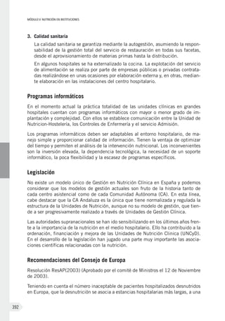 MÓDULO V: NUTRICIÓN EN INSTITUCIONES
392
3. 	Calidad sanitaria
La calidad sanitaria se garantiza mediante la autogestión, asumiendo la respon-
sabilidad de la gestión total del servicio de restauración en todas sus facetas,
desde el aprovisionamiento de materias primas hasta la distribución.
En algunos hospitales se ha externalizado la cocina. La explotación del servicio
de alimentación se realiza por parte de empresas públicas o privadas contrata-
das realizándose en unas ocasiones por elaboración externa y, en otras, median-
te elaboración en las instalaciones del centro hospitalario.
Programas informáticos
En el momento actual la práctica totalidad de las unidades clínicas en grandes
hospitales cuentan con programas informáticos con mayor o menor grado de im-
plantación y complejidad. Con ellos se establece comunicación entre la Unidad de
Nutricion-Hostelería, los Controles de Enfermería y el servicio Admisión.
Los programas informáticos deben ser adaptables al entorno hospitalario, de ma-
nejo simple y proporcionar calidad de información. Tienen la ventaja de optimizar
del tiempo y permiten el análisis de la intervención nutricional. Los inconvenientes
son la inversión elevada, la dependencia tecnológica, la necesidad de un soporte
informático, la poca flexibilidad y la escasez de programas específicos.
Legislación
No existe un modelo único de Gestión en Nutrición Clínica en España y podemos
considerar que los modelos de gestión actuales son fruto de la historia tanto de
cada centro asistencial como de cada Comunidad Autónoma (CA). En esta línea,
cabe destacar que la CA Andaluza es la única que tiene normalizada y regulada la
estructura de la Unidades de Nutrición, aunque no su modelo de gestión, que tien-
de a ser progresivamente realizado a través de Unidades de Gestión Clínica.
Las autoridades supranacionales se han ido sensibilizando en los últimos años fren-
te a la importancia de la nutrición en el medio hospitalario. Ello ha contribuido a la
ordenación, financiación y mejora de las Unidades de Nutrición Clinica (UNCyD).
En el desarrollo de la legislación han jugado una parte muy importante las asocia-
ciones científicas relacionadas con la nutrición.
Recomendaciones del Consejo de Europa
Resolución ResAP(2003) (Aprobado por el comité de Ministros el 12 de Noviembre
de 2003).
Teniendo en cuenta el número inaceptable de pacientes hospitalizados desnutridos
en Europa, que la desnutrición se asocia a estancias hospitalarias más largas, a una
 