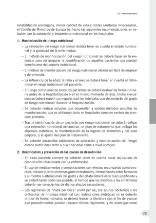 V.2. Medio hospitalario
393
rehabilitación prolongada, menor calidad de vida y costes sanitarios innecesarios,
el Comité de Ministros de Europa ha hecho las siguientes recomendaciones en re-
lación con la valoración y tratamiento nutricional en los hospitales.
1.	 Monitorización del riesgo nutricional
–	La valoración del riesgo nutricional deberá tener en cuenta el estado nutricio-
nal y la gravedad de la enfermedad.
–	El método de monitorización del riesgo nutricional se deberá basar en la evi-
dencia para así asegurar la identificación de aquellos pacientes que puedan
beneficiarse del soporte nutricional.
–	El método de monitorización del riesgo nutricional deberá ser fácil de emplear
y de entender.
–	La influencia de la edad, la talla y el sexo se deberá tener en cuenta al deter-
minar el riesgo nutricional del paciente.
–	El riesgo nutricional de todos los pacientes se deberá evaluar de forma rutina-
ria antes de la hospitalización o en el mismo momento de ésta. Dicha evalua-
ción se deberá repetir con regularidad (en intervalos que dependerán del grado
de riesgo nutricional) durante la hospitalización.
–	Se deberán realizar estudios que desarrollen y validen métodos sencillos de
monitorización, que se utilizarán tanto en hospitales como en centros de aten-
ción primaria.
–	Tras la identificación de un paciente con riesgo nutricional se deberá realizar
una valoración nutricional exhaustiva, un plan de tratamiento que incluya los
objetivos dietéticos, la monitorización de la ingesta de alimentos y del peso
corporal, y el ajuste del plan de tratamiento.
–	Se deberán desarrollar estándares de valoración y monitorización del riesgo/
estado nutricional tanto a nivel nacional como a nivel europeo.
2. 	Identificación y prevención de las causas de desnutrición
–	En cada paciente siempre se deberán tener en cuenta todas las causas de
desnutrición relacionada con la enfermedad.
–	El uso de medicamentos y combinaciones con efectos secundarios como ano-
rexia, náusea y otros síntomas gastrointestinales, interacciones entre fármacos
y alimentos o alteraciones del gusto y del olfato deberá estar bien justificado y
se evitará tanto como sea posible, al tiempo que los médicos y las enfermeras
deberán ser conscientes de dichos efectos secundarios.
–	Los regímenes de “nada por boca” (nihil per os), los ayunos nocturnos y los
protocolos de limpieza intestinal con restricciones dietéticas no se deberán
utilizar de forma rutinaria; se deberá revisar la literatura con el fin de evaluar
qué procedimientos pueden requerir dichos regímenes, y en investigaciones/
 