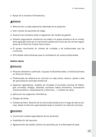 V.2. Medio hospitalario
397
>	 Apoyo de la Industria Farmacéutica.
AMENAZAS
>	 Malnutrición no adecuadamente detectada de la población.
>	 Gran número de pacientes de riesgo.
>	 Ausencia de normativa sobre la regulación del modelo de gestión.
>	 Elevada carga-presión asistencial vinculada a la propia existencia de la unidad,
tema agravado tanto por el crecimiento poblacional como por las normas regula-
doras de la Nutrición Enteral Domiciliaria.
>	 El escaso crecimiento en número de unidades y de profesionales que las
conforman.
>	 Dificultades administrativas para la contratación de nuevos profesionales.
Análisis interno
FORTALEZAS
>	 Personal altamente cualificado. Equipos multiprofesionales y multidisciplinares
en Nutrición Clínica.
>	 Profesionales de referencia en nutrición en cada centro, servicio, planta o área
de specialización-actividad asistencial.
>	 Aspectos organizativos. modelos de Unidades Funcionales (manejo de Patolo-
gías concretas: disfagia, obesidad, esclerosis lateral amiotrofica, traumatismo
craneo-encefalico, Hospitalización a Domicilio,…) y Gestor de casos.
>	 Aplicación de programas informáticos.
>	 Códigos de dietas.
>	 Calidad sanitaria. Garantía de la continuidad asistencial a lo largo de todo el pro-
ceso: desde la atención especializada hasta la conexión con atención primaria.
DEBILIDADES
>	 Insuficiente calidad organoléptica de los alimentos.
>	 Insatisfacción del paciente.
>	 Agravamiento del estado nutritivo de pacientes por la enfermedad de base.
 