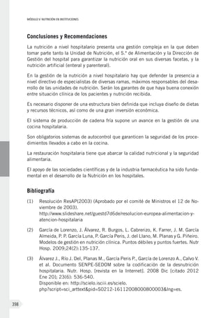 MÓDULO V: NUTRICIÓN EN INSTITUCIONES
398
Conclusiones y Recomendaciones
La nutrición a nivel hospitalario presenta una gestión compleja en la que deben
tomar parte tanto la Unidad de Nutrición, el S.º de Alimentación y la Dirección de
Gestión del hospital para garantizar la nutrición oral en sus diversas facetas, y la
nutrición artificial (enteral y parenteral).
En la gestión de la nutrición a nivel hospitalario hay que defender la presencia a
nivel directivo de especialistas de diversas ramas, máximos responsables del desa-
rrollo de las unidades de nutrición. Serán los garantes de que haya buena conexión
entre situación clínica de los pacientes y nutrición recibida.
Es necesario disponer de una estructura bien definida que incluya diseño de dietas
y recursos técnicos, así como de una gran inversión económica.
El sistema de producción de cadena fría supone un avance en la gestión de una
cocina hospitalaria.
Son obligatorios sistemas de autocontrol que garanticen la seguridad de los proce-
dimientos llevados a cabo en la cocina.
La restauración hospitalaria tiene que abarcar la calidad nutricional y la seguridad
alimentaria.
El apoyo de las sociedades científicas y de la industria farmacéutica ha sido funda-
mental en el desarrollo de la Nutrición en los hospitales.
Bibliografía
(1)	 Resolución ResAP(2003) (Aprobado por el comité de Ministros el 12 de No-
viembre de 2003).
http://www.slideshare.net/guestd7d6de/resolucion-europea-alimentacion-y-
atencion-hospitalaria
(2)	 García de Lorenzo, J. Álvarez, R. Burgos, L. Cabrerizo, K. Farrer, J. M. García
Almeida, P. P. García Luna, P. García Peris, J. del Llano, M. Planas y G. Piñeiro.
Modelos de gestión en nutrición clínica. Puntos débiles y puntos fuertes. Nutr
Hosp. 2009;24(2):135-137.
(3)	 Álvarez J., Río J. Del, Planas M., García Peris P., García de Lorenzo A., Calvo V.
et al. Documento SENPE-SEDOM sobre la codificación de la desnutrición
hospitalaria. Nutr. Hosp. [revista en la Internet]. 2008 Dic [citado 2012
Ene 20]; 23(6): 536-540.
Disponible en: http://scielo.isciii.es/scielo.
php?script=sci_arttext&pid=S0212-16112008000800003&lng=es.
 
