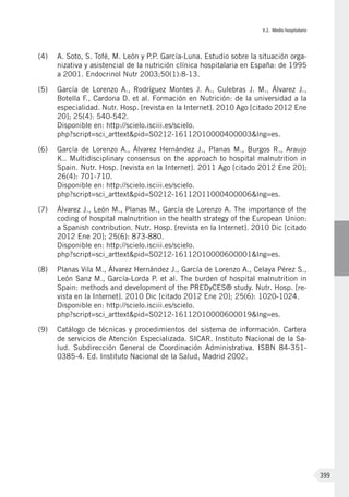 V.2. Medio hospitalario
399
(4)	 A. Soto, S. Tofé, M. León y P.P. García-Luna. Estudio sobre la situación orga-
nizativa y asistencial de la nutrición clínica hospitalaria en España: de 1995
a 2001. Endocrinol Nutr 2003;50(1):8-13.
(5)	 García de Lorenzo A., Rodríguez Montes J. A., Culebras J. M., Álvarez J.,
Botella F., Cardona D. et al. Formación en Nutrición: de la universidad a la
especialidad. Nutr. Hosp. [revista en la Internet]. 2010 Ago [citado 2012 Ene
20]; 25(4): 540-542.
Disponible en: http://scielo.isciii.es/scielo.
php?script=sci_arttext&pid=S0212-16112010000400003&lng=es.
(6)	 García de Lorenzo A., Álvarez Hernández J., Planas M., Burgos R., Araujo
K.. Multidisciplinary consensus on the approach to hospital malnutrition in
Spain. Nutr. Hosp. [revista en la Internet]. 2011 Ago [citado 2012 Ene 20];
26(4): 701-710.
Disponible en: http://scielo.isciii.es/scielo.
php?script=sci_arttext&pid=S0212-16112011000400006&lng=es.
(7)	 Álvarez J., León M., Planas M., García de Lorenzo A. The importance of the
coding of hospital malnutrition in the health strategy of the European Union:
a Spanish contribution. Nutr. Hosp. [revista en la Internet]. 2010 Dic [citado
2012 Ene 20]; 25(6): 873-880.
Disponible en: http://scielo.isciii.es/scielo.
php?script=sci_arttext&pid=S0212-16112010000600001&lng=es.
(8)	 Planas Vila M., Álvarez Hernández J., García de Lorenzo A., Celaya Pérez S.,
León Sanz M., García-Lorda P. et al. The burden of hospital malnutrition in
Spain: methods and development of the PREDyCES® study. Nutr. Hosp. [re-
vista en la Internet]. 2010 Dic [citado 2012 Ene 20]; 25(6): 1020-1024.
Disponible en: http://scielo.isciii.es/scielo.
php?script=sci_arttext&pid=S0212-16112010000600019&lng=es.
(9)	 Catálogo de técnicas y procedimientos del sistema de información. Cartera
de servicios de Atención Especializada. SICAR. Instituto Nacional de la Sa-
lud. Subdirección General de Coordinación Administrativa. ISBN 84-351-
0385-4. Ed. Instituto Nacional de la Salud, Madrid 2002.
 