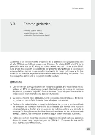 V.3. Entorno geriátrico
401
Asistimos a un envejecimiento progresivo de la población con proyecciones para
el año 2050 de un 30% de mayores de 65 años. En el año 2009 el 4.7% de la
población tenía más de 80 años y esta cifra crecerá hasta el 11% en el año 2050.
Este grupo de población se caracteriza por presentar pluripatología a expensas de
enfermedades crónicas y una prevalencia elevada de riesgo nutricional y de des-
nutrición establecida, especialmente en el contexto hospitalario y residencial. Esto
hecho justifica por sí sólo la inclusión de este capítulo.
DEBILIDADES
>	 La desnutrición es muy prevalente en residencias (1) (15.8% de ancianos desnu-
tridos y un 45% en situación de riesgo). Habitualmente se expresa en términos
de pérdida ponderal o bajo IMC (Índice de masa Corporal) que clínicamente se
relaciona con morbimortalidad y deterioro funcional.
>	 Su reconocimiento no es adecuado. Sería necesario potenciar el papel del dietis-
ta, ya que no está suficientemente desarrollado en residencias.
>	 Existe mucha variabilidad en la recogida de información, ya que la implantación de
los protocolos de valoración nutricional es aún escasa. Las normas sobre nutrición
extrahospitalaria se limitan a la prescripción de nutrición enteral y se dificulta la
prescripción de suplementos de diferentes consistencias en los frecuentes casos de
disfagia. Además, las normas son diferentes según cada Comunidad Autónoma.
>	 Habría que definir mejor los criterios de soporte nutricional oral para pacientes
desnutridos o en riesgo según las guías de ESPEN (2) (European Society for Cli-
nical Nutrition and Metabolism).
V.3.	 Entorno geriátrico
Federico Cuesta Triana
Hospital Clínico San Carlos
Universidad Complutense de Madrid
 