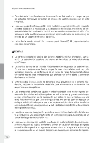 MÓDULO V: NUTRICIÓN EN INSTITUCIONES
402
>	 Especialmente complicada es su implantación en los sujetos en riesgo, ya que
las actuales normativas dificultan el empleo de suplementación oral en este
subgrupo.
>	 Los aspectos gastronómicos están poco cuidados, especialmente en lo referente
a dietas especiales o restrictivas y a adaptación de horarios. Predomina el em-
pleo de dietas de consistencia modificada en residentes con desnutrición. Con
frecuencia esta modificación no permite el aporte adecuado de nutrientes y se
precisa de un soporte nutricional adicional.
>	 La implantación del servicio de comida a domicilio en CC.AA. y Ayuntamientos
está poco desarrollada.
AMENAZAS
>	 La pérdida ponderal se asocia con diversos factores de mal pronóstico. Ver ta-
bla 1. La desnutrición ocasiona una merma en la calidad de vida y altos costes
económicos.
>	 La anorexia es uno de los factores fundamentales en la génesis de desnutrición.
En muchas ocasiones se ve favorecida por factores como: dietas estrictas, poli-
farmacia y disfagia. La polifarmacia es un factor de riesgo fundamental a tener
en cuenta debido a las interacciones que plantea y al efecto sobre la absorción
de diversos nutrientes.
>	 Enfermedades crónicas como la demencia, muy prevalente en el entorno resi-
dencial, reducen la autonomía necesaria para alimentarse e incrementan los
requerimientos energéticos.
>	 Las alteraciones sensoriales (gusto y olfato) favorecen una menor ingesta ali-
mentaria. Las dietas restrictivas (pobres en sal, azúcares y grasas) contribuyen
a estas modificaciones en la percepción del sabor, lo que se traduce en una
dieta más monótona y por tanto desequilibrada. Por ello se debe de realizar un
enfoque individualizado que aclare si es necesaria dicha dieta, si los beneficios
obtenidos justifican su prescripción, y qué tipología de residente se beneficiaría
de su prescripción (3).
>	 Las alteraciones de la deglución y masticación modifican la elección del alimen-
to y conducen a una dieta insuficiente en términos de energía. La disfagia es un
factor de riesgo de desnutrición (4).
>	 Los aspectos psicológicos también interfieren en la alimentación. Los sujetos de-
primidos reducen su ingesta alimentaria y están en situación de riesgo. El ingreso
en residencia se percibe en algunas ocasiones como un ataque a la autonomía y
la respuesta puede ser un cuadro depresivo en las primeras semanas de ingreso.
 