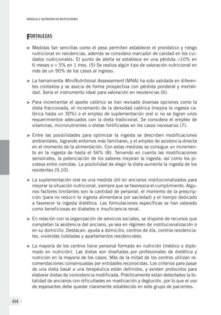 MÓDULO V: NUTRICIÓN EN INSTITUCIONES
404
FORTALEZAS
>	 Medidas tan sencillas como el peso permiten establecer el pronóstico y riesgo
nutricional en residencias, además se considera marcador de calidad en los cui-
dados nutricionales. El punto de alerta se establece en una pérdida >10% en
6 meses o > 5% en 1 mes. (5) Se realiza algún tipo de valoración nutricional en
más de un 90% de los casos al ingreso.
>	 La herramienta MiniNutritional Assessement (MNA) ha sido validada en diferen-
tes contextos y se asocia de forma prospectiva con pérdida ponderal y mortali-
dad. Sería el instrumento ideal para valoración en residencias (6).
>	 Para incrementar el aporte calórico se han revisado diversas opciones como la
dieta fraccionada, el incremento de la densidad calórica (mejora la ingesta ca-
lórica hasta un 30%) o el empleo de suplementación oral si no se logran unos
requerimientos adecuados con la dieta tradicional. Se considera el empleo de
vitaminas, micronutrientes o dietas fortificadas en los casos necesarios (7).
>	 Entre las posibilidades para optimizar la ingesta se describen modificaciones
ambientales, logrando entornos más familiares, y el empleo de asistencia directa
en el momento de la alimentación. Con estas medidas se consigue un incremen-
to en la ingesta de hasta el 56% (8). Teniendo en cuenta las modificaciones
sensoriales, la potenciación de los sabores mejoran la ingesta, así como los pi-
coteos entre comidas. La posibilidad de elegir la dieta aumenta la ingesta de los
residentes (9,10).
>	 La suplementación oral es una medida útil en ancianos institucionalizados para
mejorar la situación nutricional, siempre que se favorezca el cumplimiento. Algu-
nos factores limitantes son la cantidad de personal, el momento de la prescrip-
ción (para no reducir la ingesta alimentaria por saciedad) y el tiempo dedicado
a favorecer la ingesta dietética. Las formulaciones específicas se han valorado
como beneficiosas en diabetes e insuficiencia renal.
>	 En relación con la organización de servicios sociales, se dispone de recursos que
completan la asistencia del anciano, ya sea en régimen de institucionalización o
en su domicilio. Destacan: ayuda a domicilio, centros de día, centros residencia-
les, viviendas tuteladas y apartamentos residenciales.
>	 La mayoría de los centros tiene personal formado en nutrición (médico o diplo-
mado en nutrición). Las dietas son diseñadas por profesionales de dietética y
nutrición en la mayoría de los casos. Más de la mitad de los centros utilizan re-
comendaciones consensuadas por entidades reconocidas. Los criterios para pasar
de una dieta basal a una terapéutica están definidos, y existen protocolos para
elaborar dietas de consistencia modificada. Prácticamente están detectados la to-
talidad de ancianos con dificultades en masticación y deglución, por lo que el uso
de espesantes debe quedar claramente establecido en este grupo de pacientes.
 