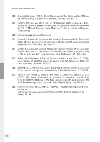 MÓDULO V: NUTRICIÓN EN INSTITUCIONES
408
(10)	 Aranceta Bartrina J (2002). Alimentación normal. En: Rubio MA (ed). Manual
de alimentación y nutrición en el anciano. Madrid, SCM: 65-74.
(11)	 EQUIPO PORTAL MAYORES (2011). “Estadísticas sobre residencias: distri-
bución de centros y plazas residenciales por provincia. Datos de noviembre
de 2011”. Madrid, Informes Portal Mayores, nº 128. [Fecha de publicación:
17/11/2011].
(12)	 http://www.segg.es/acreditacion.asp
(13)	 Cowan DT, Roberts JD, Fitzpatrick JM, While AE, Baldwin J (2004). Nutritional
status of older people in long term care settings: current status and future
directions. Int J Nurs Stud. 41: 225-37.
(14)	 Niedert KC; American Dietetic Association (2005). Position of the American
Dietetic Association: Liberalization of the diet prescription improves quality
of life for older adults in long-term care. J Am Diet Assoc.105: 1955-65.
(15)	 Keller HH, Gibbs-Ward A, Randall-Simpson J, Bocock MA, Dimou E (2006).
Meal rounds: an essential aspect of quality nutrition services in long-term
care. J Am Med Dir Assoc. 7: 40-5.
(16)	 Demontiero O, Herrmann M, Duque G (2011). Supplementation with vitamin
D and calcium in long-term care residents. J Am Med Dir Assoc. 12: 190-4.
(17)	 Salva A, Coll-Planas L, Bruce S, De Groot L, Andrieu S, Abellan G, et al
(2009). Nutritional assessment of residents in long-term care facilities
(LTCFs): recommendations of the task force on nutrition and ageing of the
IAGG European region and the IANA. J Nutr Health Aging. 13: 475-83.
(18)	 Instituto Nacional de Estadísticas. INEBASE. Proyecciones de población. Dis-
ponible en:
http://www.ine.es/daco/daco42/bme/bmepdf.htm. (Ultimo acceso 24 de
febrero 2013).
 