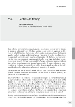 V.4. Centros de trabajo
409
Una práctica alimentaria inadecuada, junto a condiciones como el estrés laboral,
el grado de satisfacción con el trabajo u otras, puede contribuir a generar proble-
mas de salud (diabetes, dislipemias, enfermedades cardiovasculares, etc.) que se
pueden traducir en bajo rendimiento laboral y aumento de costos por absentismo,
incapacidad, accidentalidad o muerte del trabajador (1). De forma complementa-
ria, las intervenciones sobre aspectos nutricionales en el lugar de trabajo pueden
incrementar en un 1-2% la productividad (2). Aunque existen ciertas enfermedades
cuyo origen es exclusivamente laboral, la prevención de enfermedades no trans-
misibles, a través de la promoción de estilos de vida, puede y debe ser también
considerada en las actividades realizadas en los centros de trabajo.
Se debe procurar que el entorno laboral permita a los trabajadores poner en prác-
tica los consejos saludables relacionados con los estilos de vida en general y, en
particular, de su alimentación.
Las recomendaciones dietéticas básicas establecidas para la promoción de la salud
y la prevención de enfermedades no transmisibles relacionadas con la dieta (OMS
2003) (3), se sustentan en equilibrar el aporte energético con el gasto para conseguir
y mantener un peso corporal saludable; realizar una alimentación variada que incluya
alimentos representantes de todos los grupos; evitar el consumo excesivo de grasa,
poniendo el acento en las grasas saturadas, trans y el colesterol; conseguir un consu-
mo adecuado carbohidratos complejos y de fibra, reduciendo además el consumo de
azúcar a un nivel moderado; y limitar el consumo de sal, así como el de alcohol.
En este contexto, es esencial que se ofrezca la posibilidad de obtener alimentos que
conformen una dieta saludable en los comedores y en las máquinas expendedoras
V.4.	 Centros de trabajo
Joan Quiles i Izquierdo
Centro Superior de Investigación en Salud Pública, Valencia
 