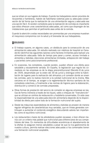 MÓDULO V: NUTRICIÓN EN INSTITUCIONES
410
que se sitúan en sus lugares de trabajo. Cuando los trabajadores vienen provistos de
recipientes o fiambreras, habrán de habilitarse sistemas para su adecuada conser-
vación de tal forma que la realización de una alimentación segura y adecuada sea
una opción fácil. Si existen comedores para la realización de comidas es importante
que estos ofrezcan unas características adecuadas, así como que dispongan de las
instalaciones que permitan el pertinente aseo antes de la comida.
Cuando la atención a estas necesidades son promovidas por una empresa muestran
el inequívoco compromiso con la salud y el bienestar de sus trabajadores.
DEBILIDADES
>	 El trabajo supone, en algunos casos, un obstáculo para la consecución de una
alimentación adecuada. Un estudio realizado con médicos de hospital en Cana-
dá (6) identificó las siguientes razones como factores limitantes para realizar una
alimentación adecuada: falta de tiempo para parar y comer; acceso limitado a
alimentos y bebidas; elecciones alimentarias limitadas; anteposición del trabajo
y pacientes como posicionamiento profesional.
>	 En ocasiones, los comedores, cuando existen, pueden ofrecer una oferta poco
saludable y escasamente variada. En España, la legislación que regula los co-
medores en las empresas es de la etapa preconstitucional (Decreto 8 de junio
de 1939, desarrollado por la orden del 30 de junio) y distingue entre la habili-
tación de lugares para la realización del almuerzo y el comedor donde se sirven
las comidas, pero no realiza mención a la calidad nutricional de la misma. Más
cercanos en el tiempo, se acogen a la reglamentación técnico sanitaria de los
comedores colectivos, y finalmente a las normas de higiene para la elaboración,
distribución y comercio de comidas preparadas.
>	 Otras formas de prestación del servicio de comedor en algunas empresas se rea-
liza de forma indirecta a través de los tiques, vales o cheques de “manutención”
que se utilizan en centros de restauración u hostelería conveniados. En este caso
la responsabilidad de una adecuada elección alimentaria depende de la disponi-
bilidad de oferta pero sobre todo de la formación nutricional del sujeto.
>	 Desde las máquinas expendedoras de alimentos y bebidas se proveen de manera
regular refrigerios de características muy variadas, que en líneas generales con-
tribuyen a aumentar el contenido energético descuidando valores tan importan-
tes como el equilibrio nutricional.
>	 Los restaurantes o bares de los alrededores pueden escasear, o bien ofrecer me-
nús con un criterio más palatal que nutricional para diferenciarse de sus compe-
tidores del área. En momentos de dificultades económicas el abaratamiento de
la ofertas no aseguran menús saludables a pesar de que la rica gastronomía de
nuestra cultura, permita realizar elecciones adecuadas si los comensales tienen
una formación nutricional aceptable.
 