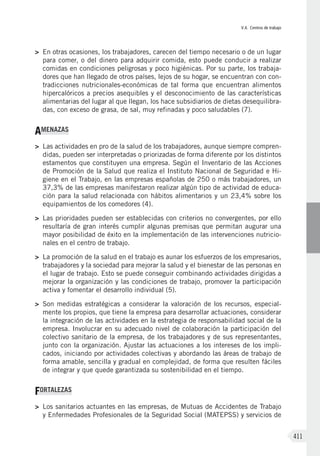 V.4. Centros de trabajo
411
>	 En otras ocasiones, los trabajadores, carecen del tiempo necesario o de un lugar
para comer, o del dinero para adquirir comida, esto puede conducir a realizar
comidas en condiciones peligrosas y poco higiénicas. Por su parte, los trabaja-
dores que han llegado de otros países, lejos de su hogar, se encuentran con con-
tradicciones nutricionales-económicas de tal forma que encuentran alimentos
hipercalóricos a precios asequibles y el desconocimiento de las características
alimentarias del lugar al que llegan, los hace subsidiarios de dietas desequilibra-
das, con exceso de grasa, de sal, muy refinadas y poco saludables (7).
AMENAZAS
>	 Las actividades en pro de la salud de los trabajadores, aunque siempre compren-
didas, pueden ser interpretadas o priorizadas de forma diferente por los distintos
estamentos que constituyen una empresa. Según el Inventario de las Acciones
de Promoción de la Salud que realiza el Instituto Nacional de Seguridad e Hi-
giene en el Trabajo, en las empresas españolas de 250 o más trabajadores, un
37,3% de las empresas manifestaron realizar algún tipo de actividad de educa-
ción para la salud relacionada con hábitos alimentarios y un 23,4% sobre los
equipamientos de los comedores (4).
>	 Las prioridades pueden ser establecidas con criterios no convergentes, por ello
resultaría de gran interés cumplir algunas premisas que permitan augurar una
mayor posibilidad de éxito en la implementación de las intervenciones nutricio-
nales en el centro de trabajo.
>	 La promoción de la salud en el trabajo es aunar los esfuerzos de los empresarios,
trabajadores y la sociedad para mejorar la salud y el bienestar de las personas en
el lugar de trabajo. Esto se puede conseguir combinando actividades dirigidas a
mejorar la organización y las condiciones de trabajo, promover la participación
activa y fomentar el desarrollo individual (5).
>	 Son medidas estratégicas a considerar la valoración de los recursos, especial-
mente los propios, que tiene la empresa para desarrollar actuaciones, considerar
la integración de las actividades en la estrategia de responsabilidad social de la
empresa. Involucrar en su adecuado nivel de colaboración la participación del
colectivo sanitario de la empresa, de los trabajadores y de sus representantes,
junto con la organización. Ajustar las actuaciones a los intereses de los impli-
cados, iniciando por actividades colectivas y abordando las áreas de trabajo de
forma amable, sencilla y gradual en complejidad, de forma que resulten fáciles
de integrar y que quede garantizada su sostenibilidad en el tiempo.
FORTALEZAS
>	 Los sanitarios actuantes en las empresas, de Mutuas de Accidentes de Trabajo
y Enfermedades Profesionales de la Seguridad Social (MATEPSS) y servicios de
 