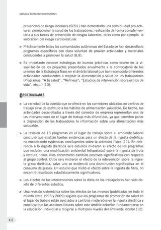 MÓDULO V: NUTRICIÓN EN INSTITUCIONES
412
prevención de riesgo laborales (SPRL) han demostrado una sensibilidad pro-acti-
va en promocionar la salud de los trabajadores, realizando de forma complemen-
taria a sus tareas de prevención de riesgos laborales, otras como por ejemplo, la
valoración del riesgo cardiovascular.
>	 Prácticamente todas las comunidades autónomas del Estado se han desarrollado
programas específicos con clara voluntad de proveer actividades y materiales
conducentes a promover la salud (8,9).
>	 Es importante conocer estrategias de buenas prácticas como ocurre en la vi-
sualización de los proyectos presentados anualmente a la convocatoria de los
premios de la Estrategia Naos en el ámbito laboral que han reconocido diferentes
actividades conducentes a mejorar la alimentación y salud de los trabajadores
(Programas: “A tu salud”, “Wellness”; “Estudios de intervención sobre estilos de
vida”, etc…) (10).
OPORTUNIDADES
>	 La variedad de la comida que se ofrece en los comedores ubicados en centros de
trabajo sirve de estímulo a los hábitos de alimentación saludable. De hecho, las
actividades desarrolladas a través del comedor de empresa representan una de
las intervenciones en el lugar de trabajo más difundidos, ya que permiten poner
a disposición de los trabajadores la información sobre una alimentación más
saludable.
>	 La revisión de 13 programas en el lugar de trabajo sobre el ambiente laboral
concluyó que existían fuertes evidencias para un efecto de la ingesta dietética,
no encontrando evidencias concluyentes sobre la actividad física (11). En refe-
rencia a la ingesta dietética seis estudios midieron el efecto de los programas
que incluían una modificación ambiental (etiquetado) sobre la ingesta de fruta
y verdura, todos ellos encontraron cambios positivos significativos con respecto
al grupo control. Otros seis midieron el efecto de la intervención sobre la inges-
ta grasa dietética, salvo uno se evidenció una disminución significativa en el
consumo de grasas. Un estudio que midió el efecto sobre la ingesta de fibra, no
encontró resultados estadísticamente significativos.
>	 Los efectos de las intervenciones sobre la dieta de los trabajadores han sido ob-
jeto de diferentes estudios.
>	 Una revisión sistemática sobre los efectos de las mismas (publicadas en todo el
mundo entre 1995 y 2009) sugiere que los programas de promoción de salud en
el lugar de trabajo están asociados a cambios moderados en la ingesta dietética y
concluye que las acciones futuras sobre este ámbito deberían fundamentarse en
la educación individual y dirigirse a múltiples niveles del ambiente laboral (12).
 